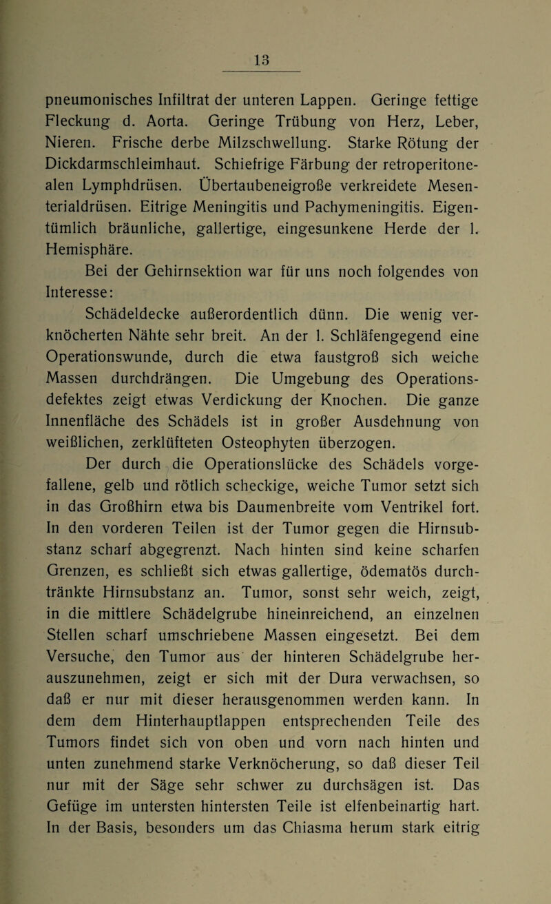 pneumonisches Infiltrat der unteren Lappen. Geringe fettige Fleckung d. Aorta. Geringe Trübung von Herz, Leber, Nieren. Frische derbe Milzschwellung. Starke Rötung der Dickdarmschleimhaut. Schiefrige Färbung der retroperitone- alen Lymphdrüsen. Übertaubeneigroße verkreidete Mesen¬ terialdrüsen. Eitrige Meningitis und Pachymeningitis. Eigen¬ tümlich bräunliche, gallertige, eingesunkene Herde der 1. Hemisphäre. Bei der Gehirnsektion war für uns noch folgendes von Interesse: Schädeldecke außerordentlich dünn. Die wenig ver¬ knöcherten Nähte sehr breit. An der 1. Schläfengegend eine Operationswunde, durch die etwa faustgroß sich weiche Massen durchdrängen. Die Umgebung des Operations¬ defektes zeigt etwas Verdickung der Knochen. Die ganze Innenfläche des Schädels ist in großer Ausdehnung von weißlichen, zerklüfteten Osteophyten überzogen. Der durch die Operationslücke des Schädels vorge¬ fallene, gelb und rötlich scheckige, weiche Tumor setzt sich in das Großhirn etwa bis Daumenbreite vom Ventrikel fort. In den vorderen Teilen ist der Tumor gegen die Hirnsub¬ stanz scharf abgegrenzt. Nach hinten sind keine scharfen Grenzen, es schließt sich etwas gallertige, ödematös durch¬ tränkte Hirnsubstanz an. Tumor, sonst sehr weich, zeigt, in die mittlere Schädelgrube hineinreichend, an einzelnen Stellen scharf umschriebene Massen eingesetzt. Bei dem Versuche, den Tumor aus der hinteren Schädelgrube her¬ auszunehmen, zeigt er sich mit der Dura verwachsen, so daß er nur mit dieser herausgenommen werden kann. In dem dem Hinterhauptlappen entsprechenden Teile des Tumors findet sich von oben und vorn nach hinten und unten zunehmend starke Verknöcherung, so daß dieser Teil nur mit der Säge sehr schwer zu durchsägen ist. Das Gefüge im untersten hintersten Teile ist elfenbeinartig hart. In der Basis, besonders um das Chiasma herum stark eitrig