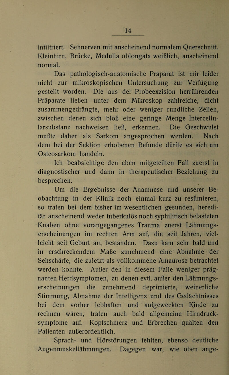 infiltriert. Sehnerven mit anscheinend normalem Querschnitt. Kleinhirn, Brücke, Medulla oblongata weißlich, anscheinend normal. Das pathologisch-anatomische Präparat ist mir leider nicht zur mikroskopischen Untersuchung zur Verfügung gestellt worden. Die aus der Probeexzision herrührenden Präparate ließen unter dem Mikroskop zahlreiche, dicht zusammengedrängte, mehr oder weniger rundliche Zellen, zwischen denen sich bloß eine geringe Menge Intercellu¬ larsubstanz nachweisen ließ, erkennen. Die Geschwulst mußte daher als Sarkom angesprochen werden. Nach dem bei der Sektion erhobenen Befunde dürfte es sich um Osteosarkom handeln. Ich beabsichtige den eben mitgeteilten Fall zuerst in diagnostischer und dann in therapeutischer Beziehung zu besprechen. Um die Ergebnisse der Anamnese und unserer Be¬ obachtung in der Klinik noch einmal kurz zu resümieren, so traten bei dem bisher im wesentlichen gesunden, heredi¬ tär anscheinend weder tuberkulös noch syphilitisch belasteten Knaben ohne vorangegangenes Trauma zuerst Lähmungs¬ erscheinungen im rechten Arm auf, die seit Jahren, viel¬ leicht seit Geburt an, bestanden. Dazu karn sehr bald und in erschreckendem Maße zunehmend eine Abnahme der Sehschärfe, die zuletzt als vollkommene Amaurose betrachtet c. . _ . » werden konnte. Außer den in diesem Falle weniger präg¬ nanten Herdsymptomen, zu denen evtl, außer den Lähmungs¬ erscheinungen die zunehmend deprimierte, weinerliche Stimmung, Abnahme der Intelligenz und des Gedächtnisses bei dem vorher lebhaften und aufgeweckten Kinde zu rechnen wären, traten auch bald allgemeine Hirndruck¬ symptome auf. Kopfschmerz und Erbrechen quälten den Patienten außerordentlich. Sprach- und Hörstörungen fehlten, ebenso deutliche Augenmuskellähmungen. Dagegen war, wie oben ange-