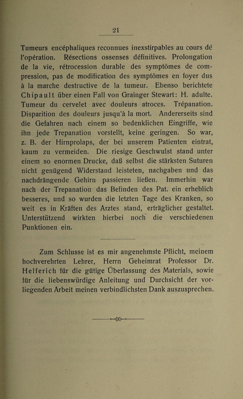 Tumeurs encephaliques reconnues inexstirpables au cours de l’operation. Resections ossenses definitives. Prolongation de la vie, retrocession durable des symptömes de com- pression, pas de modification des symptömes en foyer dus ä la marche destructive de la tumeur. Ebenso berichtete Chipault über einen Fall von Grainger Stewart: H. adulte. Tumeur du cervelet avec douleurs atroces. Trepanation. Disparition des douleurs jusqu’ä la mort. Andererseits sind die Gefahren nach einem so bedenklichen Eingriffe, wie ihn jede Trepanation vorstellt, keine geringen. So war, z. B. der Hirnprolaps, der bei unserem Patienten eintrat, kaum zu vermeiden. Die riesige Geschwulst stand unter einem so enormen Drucke, daß selbst die stärksten Suturen nicht genügend Widerstand leisteten, nachgaben und das nachdrängende Gehirn passieren ließen. Immerhin war nach der Trepanation das Befinden des Pat. ein erheblich besseres, und so wurden die letzten Tage des Kranken, so weit es in Kräften des Arztes stand, erträglicher gestaltet. Unterstützend wirkten hierbei noch die verschiedenen Punktionen ein. Zum Schlüsse ist es mir angenehmste Pflicht, meinem hochverehrten Lehrer, Herrn Geheimrat Professor Dr. Helferich für die gütige Überlassung des Materials, sowie für die liebenswürdige Anleitung und Durchsicht der vor¬ liegenden Arbeit meinen verbindlichsten Dank auszusprechen.