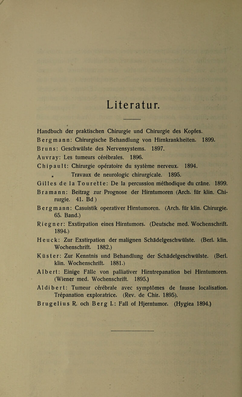 Literatur. Handbuch der praktischen Chirurgie und Chirurgie des Kopfes. Bergmann: Chirurgische Behandlung von Hirnkrankheiten. 1899. Bruns: Geschwülste des Nervensystems. 1897. Auvray: Les tumeurs cerebrales. 1896. Chipault: Chirurgie operatoire du Systeme nerveux. 1894. „ Travaux de neurologic chirurgicale. 1895. Gilles de la Tourette: De la percussion methodique du cräne. 1899. Bramann: Beitrag zur Prognose der Hirntumoren (Arch. für klin. Chi¬ rurgie. 41. Bd) Bergmann: Casuistik operativer Hirntumoren. (Arch. für klin. Chirurgie. 65. Band.) Ri egn er: Exstirpation eines Hirntumors. (Deutsche med. Wochenschrift. 1894.) Heuck: Zur Exstirpation der malignen Schädelgeschwülste. (Berl. klin. Wochenschrift. 1882.) Küster: Zur Kenntnis und Behandlung der Schädelgeschwülste. (Berl. klin. Wochenschrift. 1881.) Albert: Einige Fälle von palliativer Hirntrepanation bei Hirntumoren. (Wiener med. Wochenschrift. 1895.) Aldibert: Tumeur cerebrale avec symptömes de fausse localisation. Trepanation exploratrice. (Rev. de Chir. 1895). Brugelius R. och Berg I.: Fall of Hjerntumor. (Hygiea 1894.)