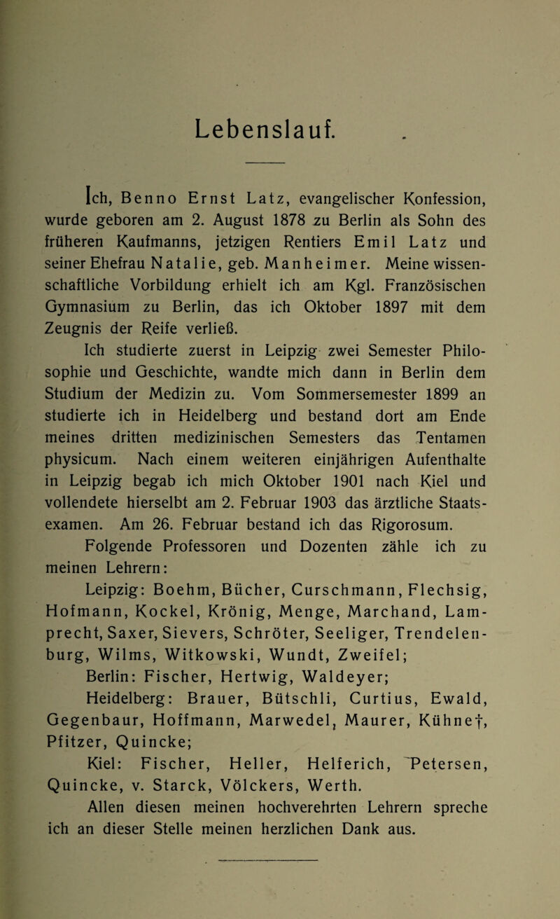 Lebenslauf. Ich, Benno Ernst Latz, evangelischer Konfession, wurde geboren am 2. August 1878 zu Berlin als Sohn des früheren Kaufmanns, jetzigen Rentiers Emil Latz und seiner Ehefrau Natalie, geb. Manheimer. Meine wissen¬ schaftliche Vorbildung erhielt ich am Kgl. Französischen Gymnasium zu Berlin, das ich Oktober 1897 mit dem Zeugnis der Reife verließ. Ich studierte zuerst in Leipzig zwei Semester Philo¬ sophie und Geschichte, wandte mich dann in Berlin dem Studium der Medizin zu. Vom Sommersemester 1899 an studierte ich in Heidelberg und bestand dort am Ende meines dritten medizinischen Semesters das Tentamen physicum. Nach einem weiteren einjährigen Aufenthalte in Leipzig begab ich mich Oktober 1901 nach Kiel und vollendete hierselbt am 2. Februar 1903 das ärztliche Staats¬ examen. Am 26. Februar bestand ich das Rigorosum. Folgende Professoren und Dozenten zähle ich zu meinen Lehrern: Leipzig: Boehm, Bücher, Curschmann, Flechsig, Hofmann, Kockel, Krönig, Menge, Marchand, Lam- precht, Saxer, Sievers, Schröter, Seeliger, Trendelen¬ burg, Wilms, Witkowski, Wundt, Zweifel; Berlin: Fischer, Hertwig, Waldeyer; Heidelberg: Brauer, Bütschli, Curtius, Ewald, Gegenbaur, Hoffmann, Marwedel, Maurer, Kühne*)*, Pfitzer, Quincke; Kiel: Fischer, Heller, Helferich, Tetersen, Quincke, v. Starck, Völckers, Werth. Allen diesen meinen hochverehrten Lehrern spreche ich an dieser Stelle meinen herzlichen Dank aus.