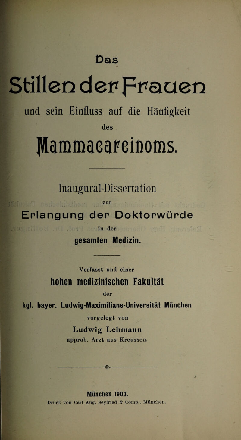 Das « Stillen derFrauen und sein Einfluss auf die Häufigkeit des IWammaeaFßifloms. Inaugural-Dissertation zur Erlangung der Doktorwürde in der gesamten Medizin. Verfasst und einer hohen medizinischen Fakultät der kgl. bayer. Ludwig-Maximilians-Universität München vorgelegt von Ludwig Lehmann approb. Arzt aus Kreussen. München 1903. Druck von Carl Aug. Seyfried <S!r Comp., München.