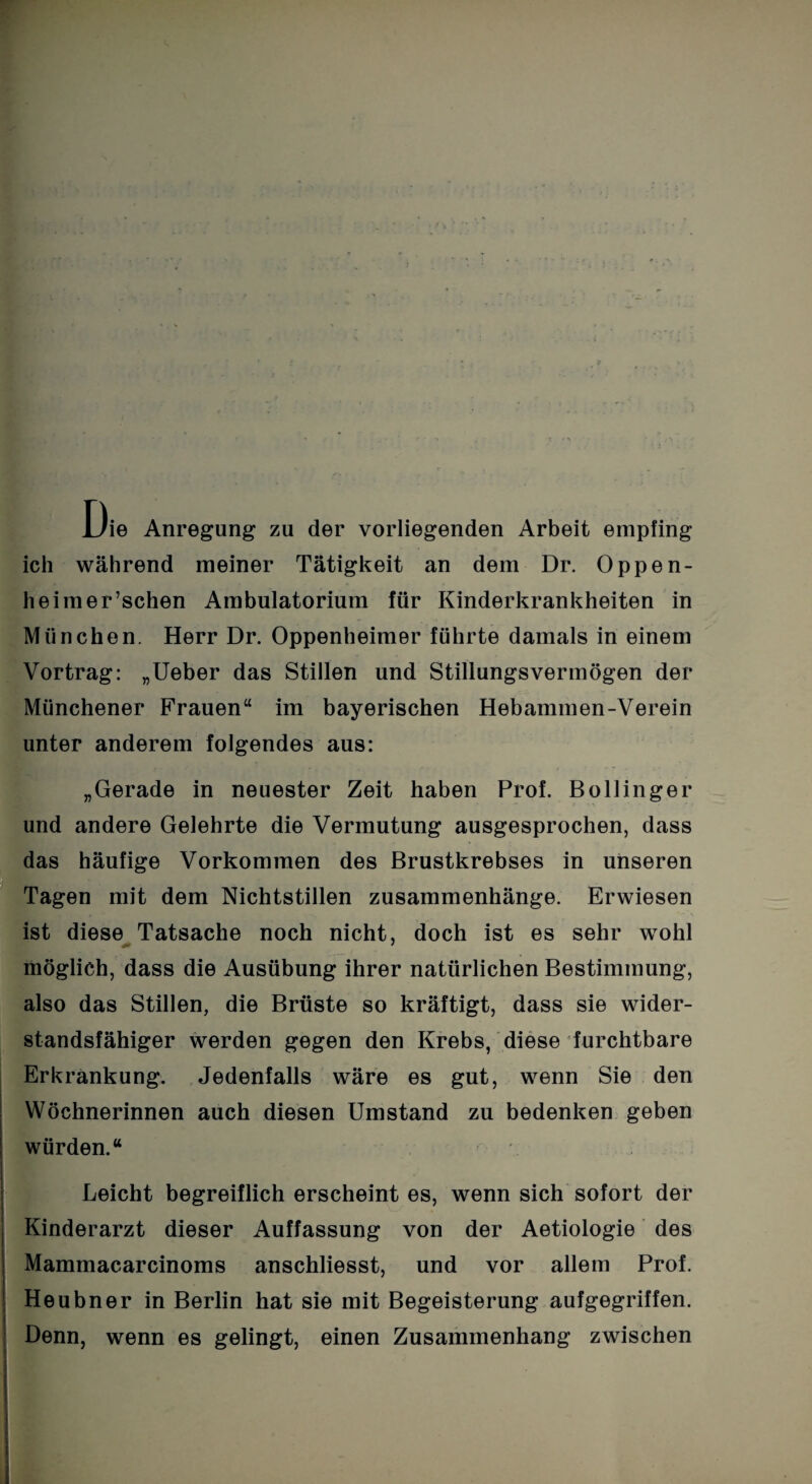 Die Anregung zu der vorliegenden Arbeit empfing ich während meiner Tätigkeit an dem Dr. Oppen- heimer’schen Ambulatorium für Kinderkrankheiten in München. Herr Dr. Oppenheimer führte damals in einem Vortrag: „Ueber das Stillen und Stillungsvermögen der Münchener Frauen“ im bayerischen Hebammen-Verein unter anderem folgendes aus: „Gerade in neuester Zeit haben Prof. B oll in ge r und andere Gelehrte die Vermutung ausgesprochen, dass das häufige Vorkommen des Brustkrebses in unseren Tagen mit dem Nichtstillen Zusammenhänge. Erwiesen ist diese Tatsache noch nicht, doch ist es sehr wohl möglich, dass die Ausübung ihrer natürlichen Bestimmung, also das Stillen, die Brüste so kräftigt, dass sie wider¬ standsfähiger werden gegen den Krebs, diese furchtbare Erkrankung. Jedenfalls wäre es gut, wenn Sie den Wöchnerinnen auch diesen Umstand zu bedenken geben würden.“ Leicht begreiflich erscheint es, wenn sich sofort der Kinderarzt dieser Auffassung von der Aetiologie des Mammacarcinoms anschliesst, und vor allem Prof. Heubner in Berlin hat sie mit Begeisterung aufgegriffen. Denn, wenn es gelingt, einen Zusammenhang zwischen