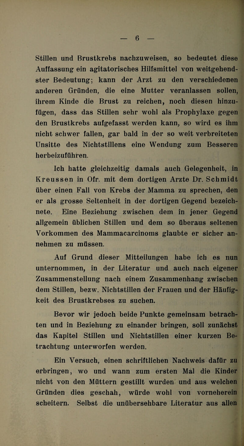 Stillen und Brustkrebs nachzuweisen, so bedeutet diese Auffassung ein agitatorisches Hilfsmittel von weitgehend¬ ster Bedeutung; kann der Arzt zu den verschiedenen anderen Gründen, die eine Mutter veranlassen sollen, ihrem Kinde die Brust zu reichen, noch diesen hinzu¬ fügen, dass das Stillen sehr wohl als Prophylaxe gegen den Brustkrebs aufgefasst werden kann, so wird es ihm nicht schwer fallen, gar bald in der so weit verbreiteten Unsitte des Nichtstillens eine Wendung zum Besseren herbeizuführen. Ich hatte gleichzeitig damals auch Gelegenheit, in Kreussen in Ofr. mit dem dortigen Arzte Dr. Schmidt über einen Fall von Krebs der Mamma zu sprechen, den er als grosse Seltenheit in der dortigen Gegend bezeich- nete. Eine Beziehung zwischen dem in jener Gegend allgemein üblichen Stillen und dem so überaus seltenen Vorkommen des Mammacarcinoms glaubte er sicher an¬ nehmen zu müssen. Auf Grund dieser Mitteilungen habe ich es nun unternommen, in der Literatur und auch nach eigener Zusammenstellung nach einem Zusammenhang zwischen dem Stillen, bezw. Nichtstillen der Frauen und der Häufig¬ keit des Brustkrebses zu suchen. Bevor wir jedoch beide Punkte gemeinsam betrach¬ ten und in Beziehung zu einander bringen, soll zunächst das Kapitel Stillen und Nichtstillen einer kurzen Be¬ trachtung unterworfen werden. Ein Versuch, einen schriftlichen Nachweis dafür zu erbringen, wo und wann zum ersten Mal die Kinder nicht von den Müttern gestillt wurden und aus welchen Gründen dies geschah, würde wohl von vorneherein scheitern. Selbst die unübersehbare Literatur aus allen