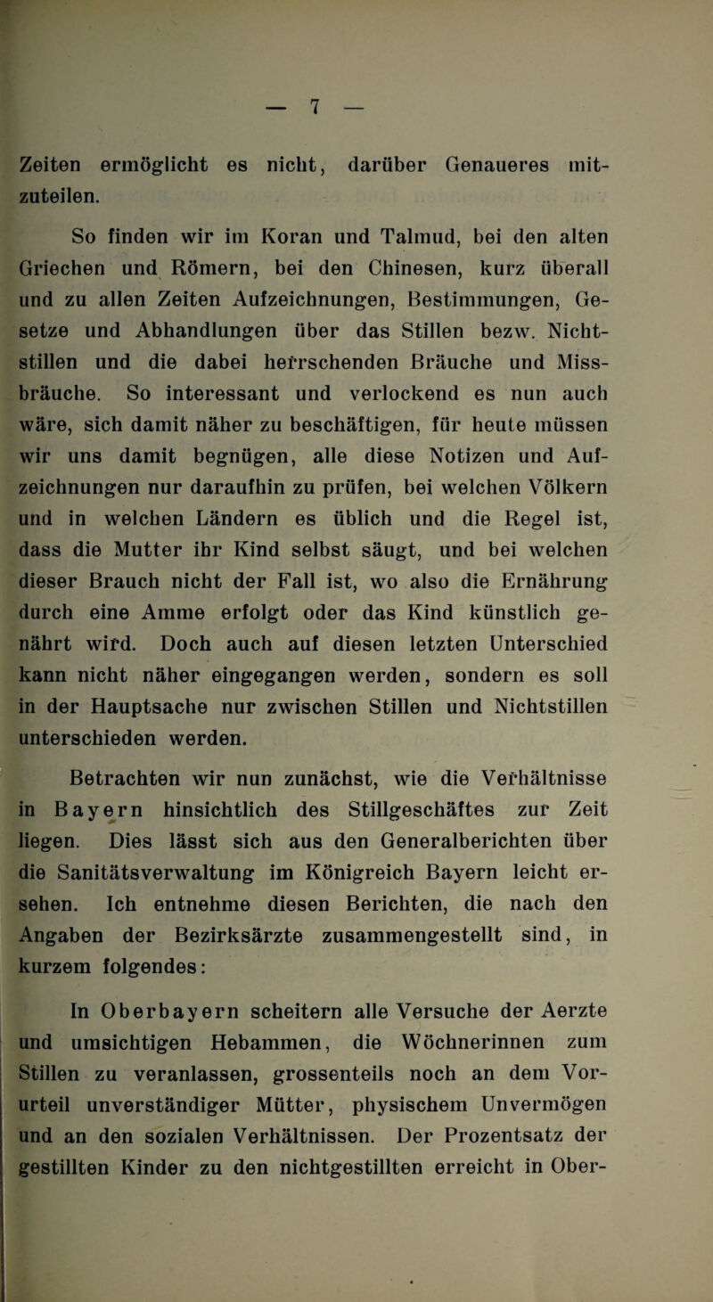 Zeiten ermöglicht es nicht, darüber Genaueres mit¬ zuteilen. So finden wir im Koran und Talmud, bei den alten Griechen und Römern, bei den Chinesen, kurz überall und zu allen Zeiten Aufzeichnungen, Bestimmungen, Ge¬ setze und Abhandlungen über das Stillen bezw. Nicht¬ stillen und die dabei herrschenden Bräuche und Miss¬ bräuche. So interessant und verlockend es nun auch wäre, sich damit näher zu beschäftigen, für heute müssen wir uns damit begnügen, alle diese Notizen und Auf¬ zeichnungen nur daraufhin zu prüfen, bei welchen Völkern und in welchen Ländern es üblich und die Regel ist, dass die Mutter ihr Kind selbst säugt, und bei welchen dieser Brauch nicht der Fall ist, wo also die Ernährung durch eine Amme erfolgt oder das Kind künstlich ge¬ nährt wird. Doch auch auf diesen letzten Unterschied kann nicht näher eingegangen werden, sondern es soll in der Hauptsache nur zwischen Stillen und Nichtstillen unterschieden werden. Betrachten wir nun zunächst, wie die Verhältnisse in Bayern hinsichtlich des Stillgeschäftes zur Zeit liegen. Dies lässt sich aus den Generalberichten über die Sanitätsverwaltung im Königreich Bayern leicht er¬ sehen. Ich entnehme diesen Berichten, die nach den Angaben der Bezirksärzte zusammengestellt sind, in kurzem folgendes: In Oberbayern scheitern alle Versuche der Aerzte und umsichtigen Hebammen, die Wöchnerinnen zum Stillen zu veranlassen, grossenteils noch an dem Vor¬ urteil unverständiger Mütter, physischem Unvermögen und an den sozialen Verhältnissen. Der Prozentsatz der gestillten Kinder zu den nichtgestillten erreicht in Ober-