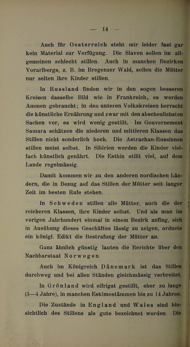 Auch für Oesterreich steht mir leider fast gar kein Material zur Verfügung. Die Slaven sollen im all¬ gemeinen schlecht stillen. Auch in manchen Bezirken Vorarlbergs, z. B. im Bregenzer Wald, sollen die Mütter nur selten ihre Kinder stillen. In Russland finden wir in den sogen besseren Kreisen dasselbe Bild wie in Frankreich, es werden Ammen gebraucht; in den unteren Volkskreisen herrscht die künstliche Ernährung und zwar mit den abscheulichsten Sachen vor, es wird wenig gestillt. Im Gouvernement Samara schätzen die niederen und mittleren Klassen das Stillen nicht sonderlich hoch. Die Astrachan-Russinnen stillen meist selbst. In Sibirien werden die Kinder viel¬ fach künstlich genährt. Die Esthin stillt viel, auf dem Lande regelmässig. Damit kommen wir zu den anderen nordischen Län¬ dern, die in Bezug auf das Stillen der Mütter seit langer Zeit im besten Rufe stehen. In Schweden stillen alle Mütter, auch die der reicheren Klassen, ihre Kinder selbst. Und als man im vorigen Jahrhundert einmal in einem Bezirk anfing, sich in Ausübung dieses Geschäftes lässig zu zeigen, ordnete ein königl. Edikt die Bestrafung der Mütter an. r Ganz ähnlich günstig lauten die Berichte über den Nachbarstaat Norwegen. Auch im Königreich Dänemark ist das Stillen durchweg und bei allen Ständen gleichmässig verbreitet. In Grönland wird eifrigst gestillt, eher zu lange (3—4 Jahre), in manchen Eskimostämmen bis zu 14 Jahren. Die Zustände in England und Wales sind hin¬ sichtlich des Stillens als gute bezeichnet worden. Die