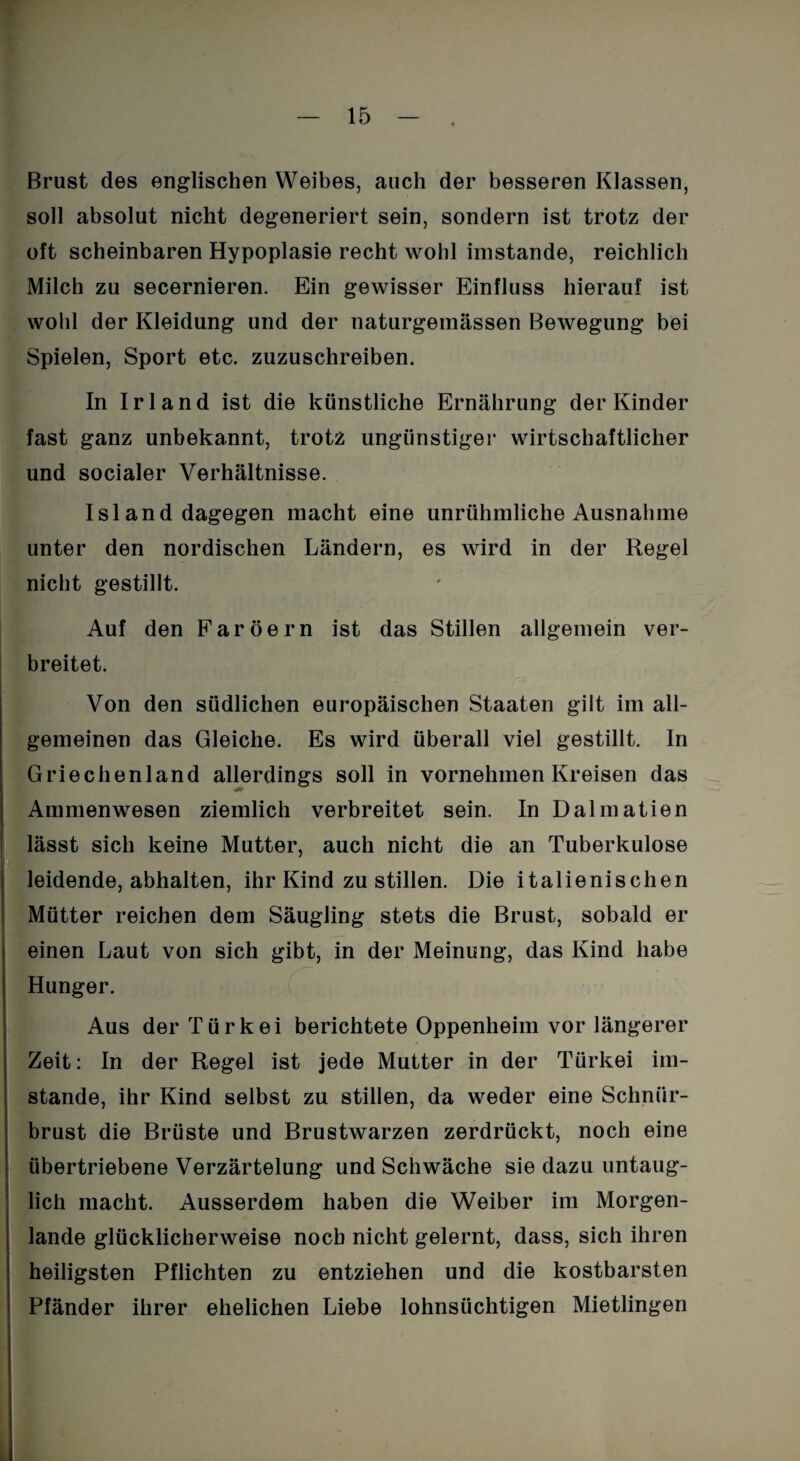 Brust des englischen Weibes, auch der besseren Klassen, soll absolut nicht degeneriert sein, sondern ist trotz der oft scheinbaren Hypoplasie recht wohl imstande, reichlich Milch zu secernieren. Ein gewisser Einfluss hierauf ist wohl der Kleidung und der naturgemässen Bewegung bei Spielen, Sport etc. zuzuschreiben. In Irland ist die künstliche Ernährung der Kinder fast ganz unbekannt, trotz ungünstiger wirtschaftlicher und socialer Verhältnisse. Island dagegen macht eine unrühmliche Ausnahme unter den nordischen Ländern, es wird in der Regel nicht gestillt. Auf den Färöern ist das Stillen allgemein ver¬ breitet. Von den südlichen europäischen Staaten gilt im all¬ gemeinen das Gleiche. Es wird überall viel gestillt. In Griechenland allerdings soll in vornehmen Kreisen das Ammenwesen ziemlich verbreitet sein. In Dalmatien lässt sich keine Mutter, auch nicht die an Tuberkulose leidende, abhalten, ihr Kind zu stillen. Die italienischen Mütter reichen dem Säugling stets die Brust, sobald er einen Laut von sich gibt, in der Meinung, das Kind habe Hunger. Aus der Türkei berichtete Oppenheim vor längerer Zeit: In der Regel ist jede Mutter in der Türkei im¬ stande, ihr Kind selbst zu stillen, da weder eine Schnür- brust die Brüste und Brustwarzen zerdrückt, noch eine übertriebene Verzärtelung und Schwäche sie dazu untaug¬ lich macht. Ausserdem haben die Weiber im Morgen¬ lande glücklicherweise noch nicht gelernt, dass, sich ihren heiligsten Pflichten zu entziehen und die kostbarsten Pfänder ihrer ehelichen Liebe lohnsüchtigen Mietlingen