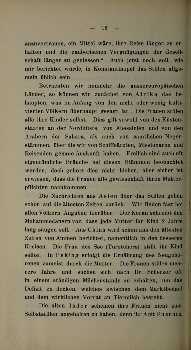 anzuvertrauen, ein Mittel wäre, ihre Reize länger zu er¬ halten und die zauberischen Vergnügungen der Gesell¬ schaft länger zu gemessen.“ Auch jetzt noch soll, wie mir berichtet wurde, in Konstantinopel das Stillen allge¬ mein üblich sein. Betrachten wir nunmehr die aussereuropäischen Länder, so können wir zunächst von Afrika das be¬ haupten, was im Anfang von den nicht oder wenig kulti¬ vierten Völkern überhaupt gesagt ist. Die Frauen stillen alle ihre Kinder selbst. Dies gilt sowohl von den Küsten¬ staaten an der Nordküste, von Abessinien und von den Arabern der Sahara, als auch von sämtlichen Neger- stämmen, über die wir von Schiffsärzten, Missionaren und Reisenden genaue Auskunft haben. Freilich sind auch oft eigentümliche Bräuche bei diesen Stämmen beobachtet worden, doch gehört dies nicht hieher, aber sicher ist erwiesen, dass die Frauen alle gewissenhaft ihren Mutter¬ pflichten nachkommen. Die Nachrichten aus Asien über das Stillen gehen schon auf die ältesten Zeiten zurück. Wir finden fast bei allen Völkern Angaben hierüber. Der Koran schreibt den Mohammedanern vor, dass jede Mutter ihr Kind 2 Jahre lang säugen soll. Aus China wird schon aus den ältesten Zeiten von Ammen berichtet, namentlich in den besseren Kreisen. Die Frau des Sse (Türstehers) stillt ihr Kind selbst. In Peking erfolgt die Ernährung des Neugebo¬ renen zumeist durch die Mutter. Die Frauen stillen meh¬ rere Jahre und suchen sich nach Dr. Scherzer oft in einem ständigen Milchzustande zu erhalten, um das Defizit zu decken, welches zwischen dem Marktbedarf und dem wirklichen Vorrat an Tiermilch besteht. Die alten Inder scheinen ihre Frauen nicht zum Selbststillen angehalten zu haben, denn ihr Arzt Susruta