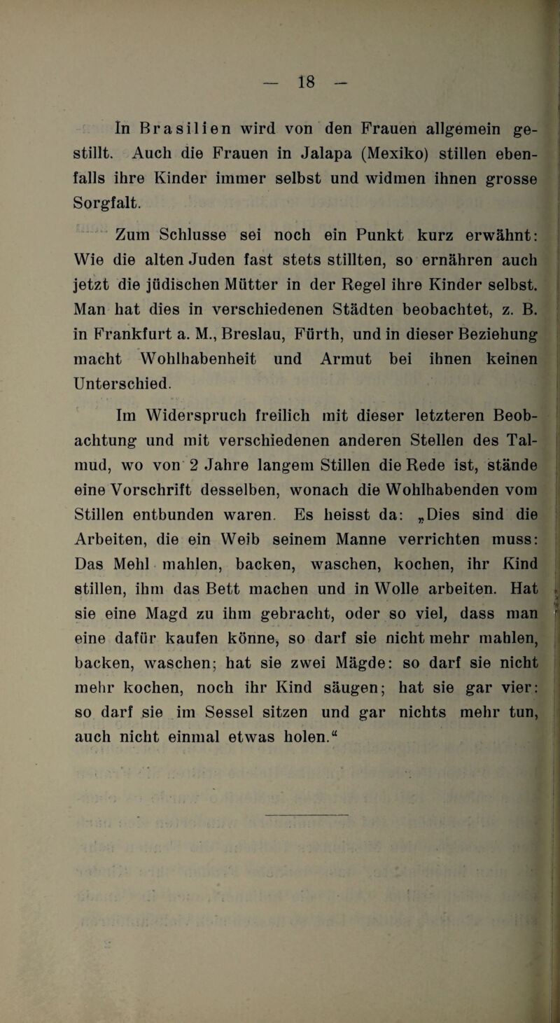 In Brasilien wird von den Frauen allgemein ge¬ stillt. Auch die Frauen in Jalapa (Mexiko) stillen eben¬ falls ihre Kinder immer selbst und widmen ihnen grosse Sorgfalt. Zum Schlüsse sei noch ein Punkt kurz erwähnt: Wie die alten Juden fast stets stillten, so ernähren auch jetzt die jüdischen Mütter in der Regel ihre Kinder selbst. Man hat dies in verschiedenen Städten beobachtet, z. B. in Frankfurt a. M., Breslau, Fürth, und in dieser Beziehung macht Wohlhabenheit und Armut bei ihnen keinen Unterschied. Im Widerspruch freilich mit dieser letzteren Beob¬ achtung und mit verschiedenen anderen Stellen des Tal¬ mud, wo von 2 Jahre langem Stillen die Rede ist, stände eine Vorschrift desselben, wonach die Wohlhabenden vom Stillen entbunden waren. Es heisst da: „Dies sind die Arbeiten, die ein Weib seinem Manne verrichten muss: Das Mehl mahlen, backen, waschen, kochen, ihr Kind stillen, ihm das Bett machen und in Wolle arbeiten. Hat , sie eine Magd zu ihm gebracht, oder so viel, dass man eine dafür kaufen könne, so darf sie nicht mehr mahlen, backen, waschen; hat sie zwei Mägde: so darf sie nicht mehr kochen, noch ihr Kind säugen; hat sie gar vier: so darf sie im Sessel sitzen und gar nichts mehr tun, auch nicht einmal etwas holen.“ i