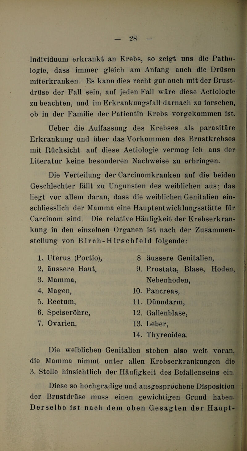 Individuum erkrankt an Krebs, so zeigt uns die Patho¬ logie, dass immer gleich am Anfang auch die Drüsen miterkranken. Es kann dies recht gut auch mit der Brust¬ drüse der Fall sein, auf jeden Fall wäre diese Aetiolögie zu beachten, und im Erkrankungsfall darnach zu forschen, ob in der Familie der Patientin Krebs vorgekommen ist. Ueber die Auffassung des Krebses als parasitäre Erkrankung und über das Vorkommen des Brustkrebses mit Rücksicht auf diese Aetiologie vermag ich aus der Literatur keine besonderen Nachweise zu erbringen. Die Verteilung der Carcinomkranken auf die beiden Geschlechter fällt zu Ungunsten des weiblichen aus; das liegt vor allem daran, dass die weiblichen Genitalien ein¬ schliesslich der Mamma eine Hauptentwicklungsstätte für Carcinom sind. Die relative Häufigkeit der Krebserkran¬ kung in den einzelnen Organen ist nach der Zusammen¬ stellung von Birch-Hirsehfeld folgende: 1. Uterus (Portio), 2. äussere Haut, 3. Mamma, 4. Magen, 5. Rectum, 6. Speiseröhre, 7. Ovarien, 8. äussere Genitalien, 9. Prostata, Blase, Hoden, Nebenhoden, 10. Pancreas, 11. Dünndarm, 12. Gallenblase, 13. Leber, 14. Thyreoidea. Die weiblichen Genitalien stehen also weit voran, die Mamma nimmt unter allen Krebserkrankungen die 3. Stelle hinsichtlich der Häufigkeit des Befallenseins ein. Diese so hochgradige und ausgesprochene Disposition der Brustdrüse muss einen gewichtigen Grund haben. Derselbe ist nach dem oben Gesagten der Haupt-