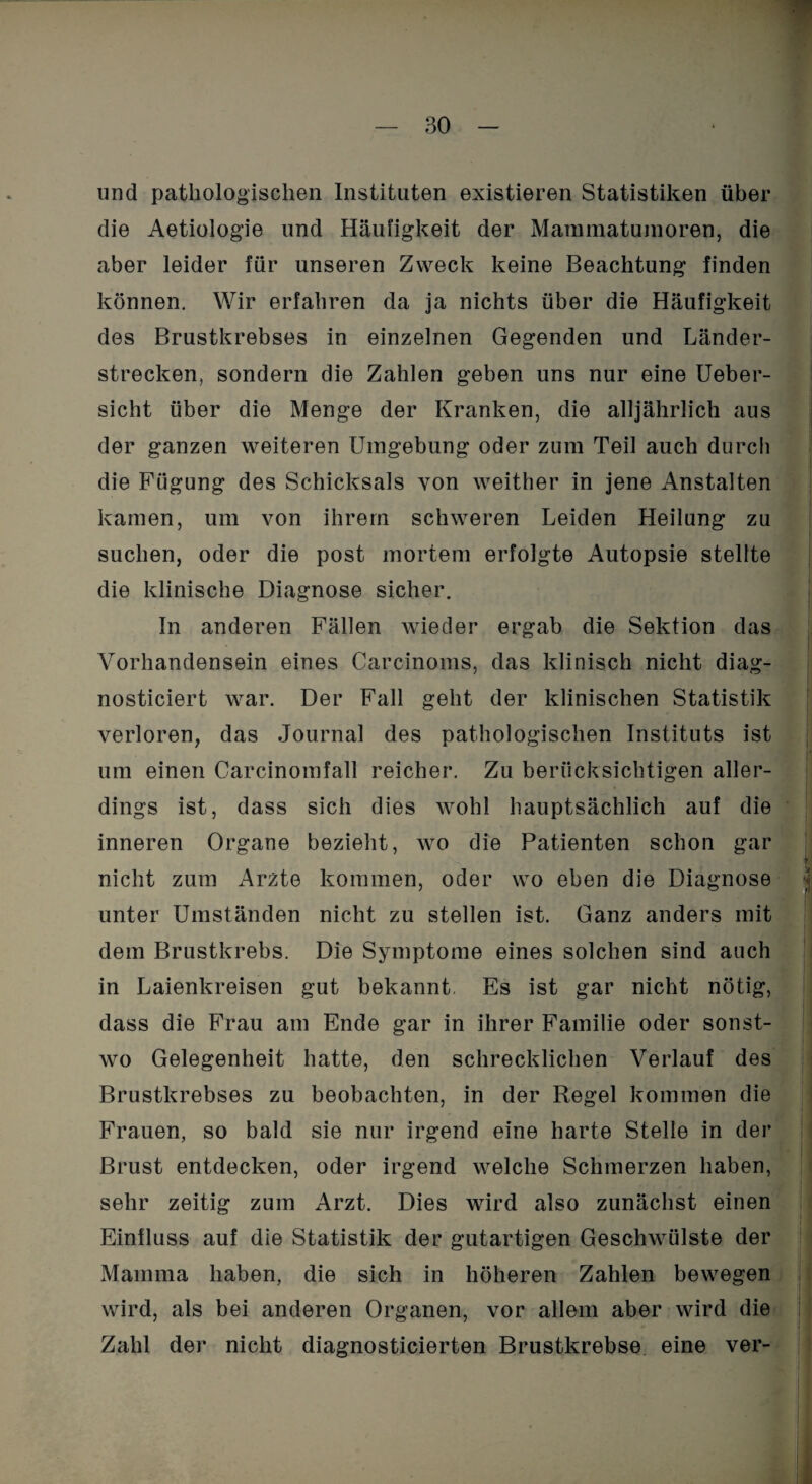 und pathologischen Instituten existieren Statistiken über die Aetiologie und Häufigkeit der Mammatumoren, die aber leider für unseren Zweck keine Beachtung finden können. Wir erfahren da ja nichts über die Häufigkeit des Brustkrebses in einzelnen Gegenden und Länder¬ strecken, sondern die Zahlen geben uns nur eine Ueber- sicht über die Menge der Kranken, die alljährlich aus der ganzen weiteren Umgebung oder zum Teil auch durch die Fügung des Schicksals von weither in jene Anstalten kamen, um von ihrem schweren Leiden Heilung zu suchen, oder die post mortem erfolgte Autopsie stellte die klinische Diagnose sicher. In anderen Fällen wieder ergab die Sektion das Vorhandensein eines Carcinoms, das klinisch nicht diag- nosticiert war. Der Fall geht der klinischen Statistik verloren, das Journal des pathologischen Instituts ist um einen Carcinomfall reicher. Zu berücksichtigen aller¬ dings ist, dass sich dies wohl hauptsächlich auf die inneren Organe bezieht, wo die Patienten schon gar nicht zum Arzte kommen, oder wo eben die Diagnose unter Umständen nicht zu stellen ist. Ganz anders mit dem Brustkrebs. Die Symptome eines solchen sind auch in Laienkreisen gut bekannt, Es ist gar nicht nötig, dass die Frau am Ende gar in ihrer Familie oder sonst¬ wo Gelegenheit hatte, den schrecklichen Verlauf des Brustkrebses zu beobachten, in der Regel kommen die Frauen, so bald sie nur irgend eine harte Stelle in der Brust entdecken, oder irgend welche Schmerzen haben, sehr zeitig zum Arzt. Dies wird also zunächst einen Einfluss auf die Statistik der gutartigen Geschwülste der Mamma haben, die sich in höheren Zahlen bewegen wird, als bei anderen Organen, vor allem aber wird die Zahl der nicht diagnosticierten Brustkrebse eine ver-