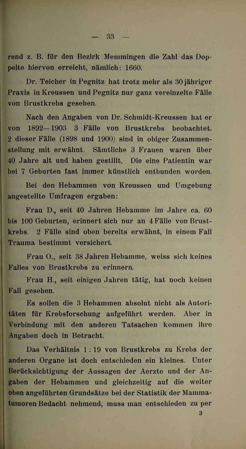 rend z. B. für den Bezirk Memmingen die Zahl das Dop¬ pelte hiervon erreicht, nämlich: 1660. Dr. Teicher in Pegnitz hat trotz mehr als 30 jähriger Praxis in Kreussen und Pegnitz nur ganz vereinzelte Fälle von Brustkrebs gesehen. Nach den Angaben von Dr. Schmidt-Kreussen hat er von 1892—1903 3 Fälle von Brustkrebs beobachtet. 2 dieser Fälle (1898 und 1900) sind in obiger Zusammen¬ stellung mit erwähnt. Sämtliche 3 Frauen waren über 40 Jahre alt und haben gestillt. Die eine Patientin war bei 7 Geburten fast immer künstlich entbunden worden. Bei den Hebammen von Kreussen und Umgebung angestellte Umfragen ergaben: Frau D., seit 40 Jahren Hebamme im Jahre ca. 60 bis 100 Geburten, erinnert sich nur an 4 Fälle von Brust¬ krebs. 2 Fälle sind oben bereits erwähnt, in einem Fall Trauma bestimmt versichert. Frau 0., seit 38 Jahren Hebamme, weiss sich keines Falles von Brustkrebs zu erinnern. Frau H., seit einigen Jahren tätig, hat noch keinen Fall gesehen. Es sollen die 3 Hebammen absolut nicht als Autori¬ täten für Krebsforschung aufgeführt werden. Aber in Verbindung mit den anderen Tatsachen kommen ihre Angaben doch in Betracht. Das Verhältnis 1 : 19 von Brustkrebs zu Krebs der anderen Organe ist doch entschieden ein kleines. Unter Berücksichtigung der Aussagen der Aerzte und der An¬ gaben der Hebammen und gleichzeitig auf die weiter oben angeführten Grundsätze bei der Statistik der Mamma¬ tumoren Bedacht nehmend, muss man entschieden zu per 3