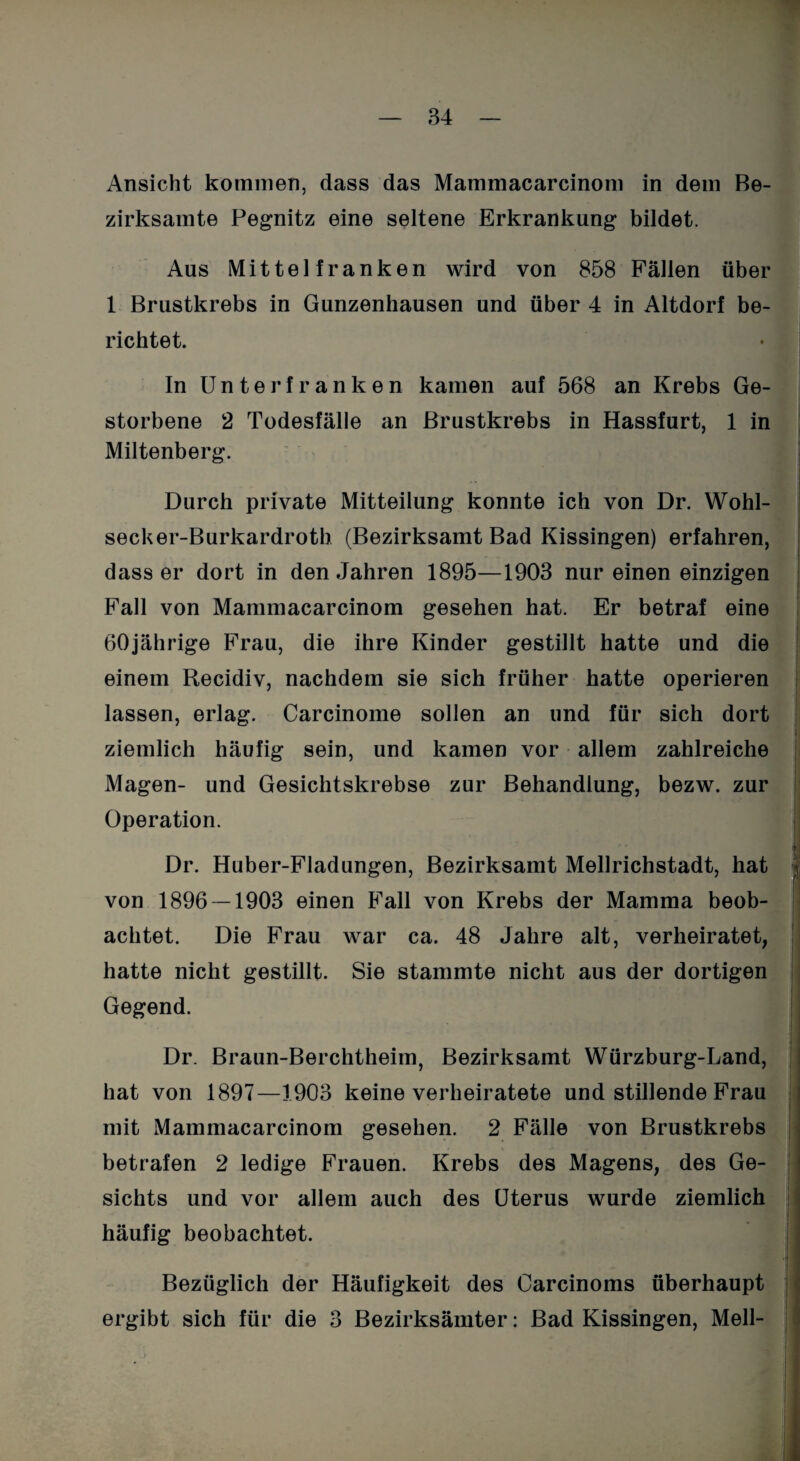 Ansicht kommen, dass das Mammacarcinom in dem Be¬ zirksamte Pegnitz eine seltene Erkrankung bildet. Aus Mittelfranken wird von 858 Fällen über 1 Brustkrebs in Gunzenhausen und über 4 in Altdorf be¬ richtet. In Unterfranken kamen auf 568 an Krebs Ge¬ storbene 2 Todesfälle an Brustkrebs in Hassfurt, 1 in Miltenberg. Durch private Mitteilung konnte ich von Dr. Wohl- secker-Burkardroth (Bezirksamt Bad Kissingen) erfahren, dass er dort in den Jahren 1895—1903 nur einen einzigen Fall von Mammacarcinom gesehen hat. Er betraf eine 60jährige Frau, die ihre Kinder gestillt hatte und die einem Recidiv, nachdem sie sich früher hatte operieren lassen, erlag. Carcinome sollen an und für sich dort ziemlich häufig sein, und kamen vor allem zahlreiche Magen- und Gesichtskrebse zur Behandlung, bezw. zur Operation. Dr. Huber-Fladungen, Bezirksamt Mellrichstadt, hat von 1896 -1903 einen Fall von Krebs der Mamma beob¬ achtet. Die Frau war ca. 48 Jahre alt, verheiratet, hatte nicht gestillt. Sie stammte nicht aus der dortigen Gegend. Dr. Braun-Berchtheim, Bezirksamt Würzburg-Land, hat von 1897—1903 keine verheiratete und stillende Frau mit Mammacarcinom gesehen. 2 Fälle von Brustkrebs betrafen 2 ledige Frauen. Krebs des Magens, des Ge¬ sichts und vor allem auch des Uterus wurde ziemlich häufig beobachtet. Bezüglich der Häufigkeit des Carcinoms überhaupt ergibt sich für die 3 Bezirksämter: Bad Kissingen, Mell-
