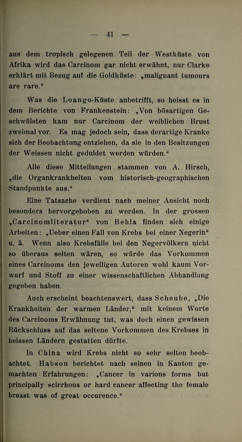 aus dem tropisch gelegenen Teil der Westküste von Afrika wird das Carcinom gar nicht erwähnt, nur Clarke erklärt mit Bezug auf die Goldküste: „malignant tumours are rare.“ Was die Loango-Küste anbetrifft, so heisst es in dem Berichte von Prankenstein: „Von bösartigen Ge¬ schwülsten kam nur Carcinom der weiblichen Brust zweimal vor. Es mag jedoch sein, dass derartige Kranke sich der Beobachtung entziehen, da sie in den Besitzungen der Weissen nicht geduldet werden würden.“ Alle diese Mitteilungen stammen von A. Hirsch, „die Organkrankheiten vom historisch-geographischen Standpunkte aus.“ Eine Tatsache verdient nach meiner Ansicht noch besonders hervorgehoben zu werden. In der grossen „Carcinomliteratur“ von Behla finden sich einige Arbeiten: „Ueber einen Fall von Krebs bei einer Negerin“ u. ä. Wenn also Krebsfälle bei den Negervölkern nicht so überaus selten wären, so würde das Vorkommen eines Carcinoms den jeweiligen Autoren wohl kaum Vor¬ wurf und Stoff zu einer wissenschaftlichen Abhandlung gegeben haben. Auch erscheint beachtenswert, dass Scheube, „Die Krankheiten der warmen Länder,“ mit keinem Worte des Carcinoms Erwähnung tut, was doch einen gewissen Rückschluss auf das seltene Vorkommen des Krebses in heissen Ländern gestatten dürfte. In China wird Krebs nicht so sehr selten beob¬ achtet. Habson berichtet nach seinen in Kanton ge¬ machten Erfahrungen: „Cancer in varions forms but principally scirrhous or hard cancer affecting the female breast was of great occurence.“