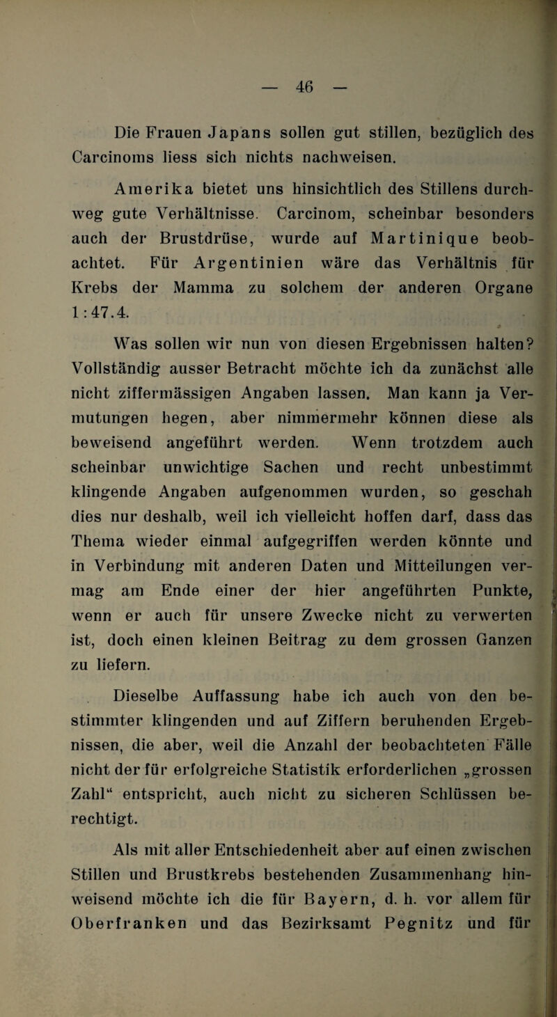 Die Frauen Japans sollen gut stillen, bezüglich des Carcinoms liess sich nichts nachweisen. Amerika bietet uns hinsichtlich des Stillens durch¬ weg gute Verhältnisse. Carcinom, scheinbar besonders auch der Brustdrüse, wurde auf Martinique beob¬ achtet. Für Argentinien wäre das Verhältnis für Krebs der Mamma zu solchem der anderen Organe 1:47.4. Was sollen wir nun von diesen Ergebnissen halten? Vollständig ausser Betracht möchte ich da zunächst alle nicht ziffermässigen Angaben lassen. Man kann ja Ver¬ mutungen hegen, aber nimmermehr können diese als beweisend angeführt werden. Wenn trotzdem auch scheinbar unwichtige Sachen und recht unbestimmt klingende Angaben aufgenommen wurden, so geschah dies nur deshalb, weil ich vielleicht hoffen darf, dass das Thema wieder einmal aufgegriffen werden könnte und in Verbindung mit anderen Daten und Mitteilungen ver¬ mag am Ende einer der hier angeführten Punkte, wenn er auch für unsere Zwecke nicht zu verwerten ist, doch einen kleinen Beitrag zu dem grossen Ganzen zu liefern. Dieselbe Auffassung habe ich auch von den be¬ stimmter klingenden und auf Ziffern beruhenden Ergeb¬ nissen, die aber, weil die Anzahl der beobachteten Fälle nicht der für erfolgreiche Statistik erforderlichen „grossen Zahl“ entspricht, auch nicht zu sicheren Schlüssen be¬ rechtigt. Als mit aller Entschiedenheit aber auf einen zwischen Stillen und Brustkrebs bestehenden Zusammenhang hin¬ weisend möchte ich die für Bayern, d. h. vor allem für Oberfranken und das Bezirksamt Pegnitz und für