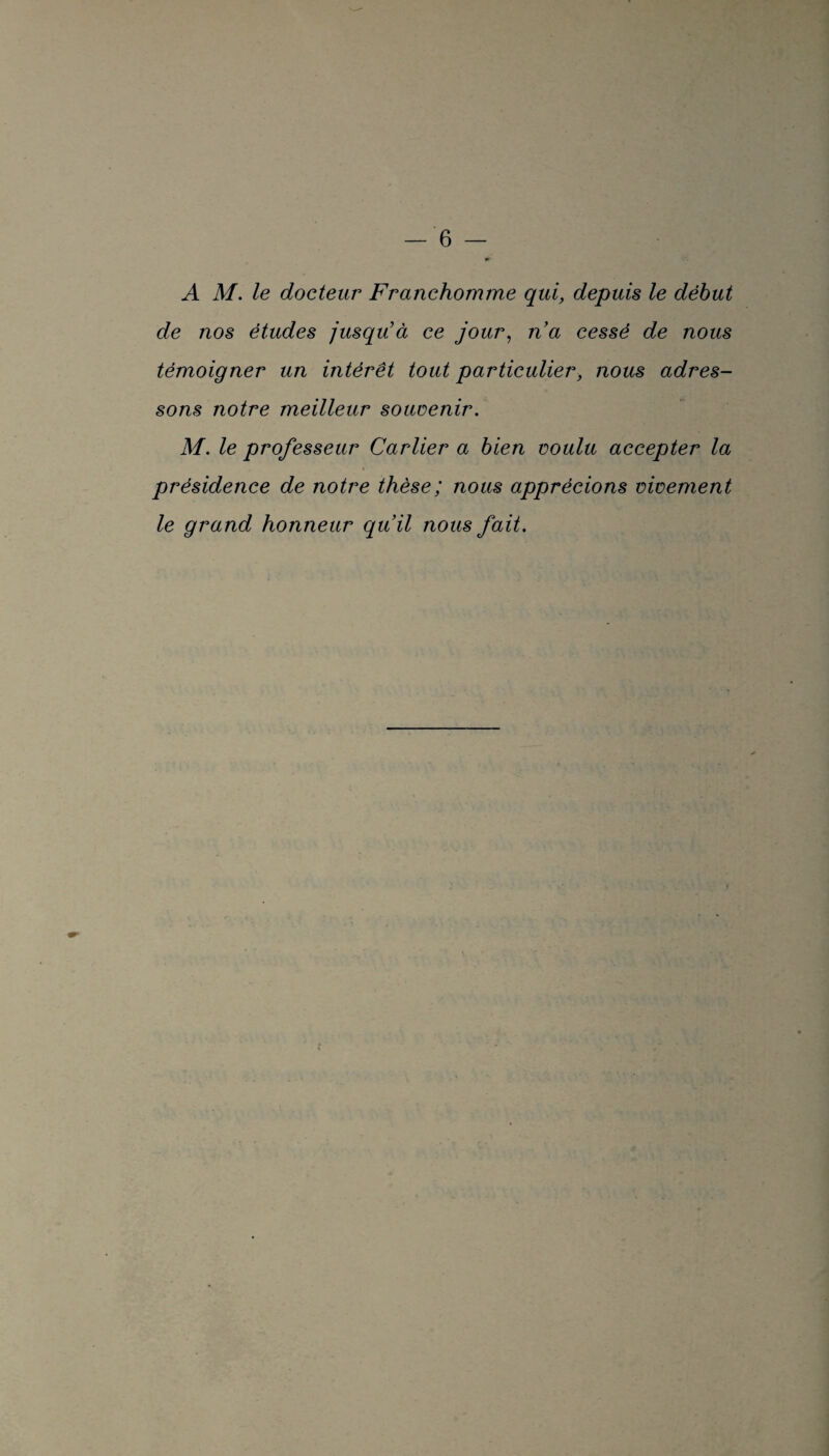 A M. le docteur Franchomme qui, depuis le début de nos études jusqu’à ce jour, n’a cessé de nous témoigner un intérêt tout particulier, nous adres¬ sons notre meilleur souvenir. M. le professeur Carlier a bien voulu accepter la ^ • présidence de notre thèse; nous apprécions vivement le grand honneur qu’il nous fait.