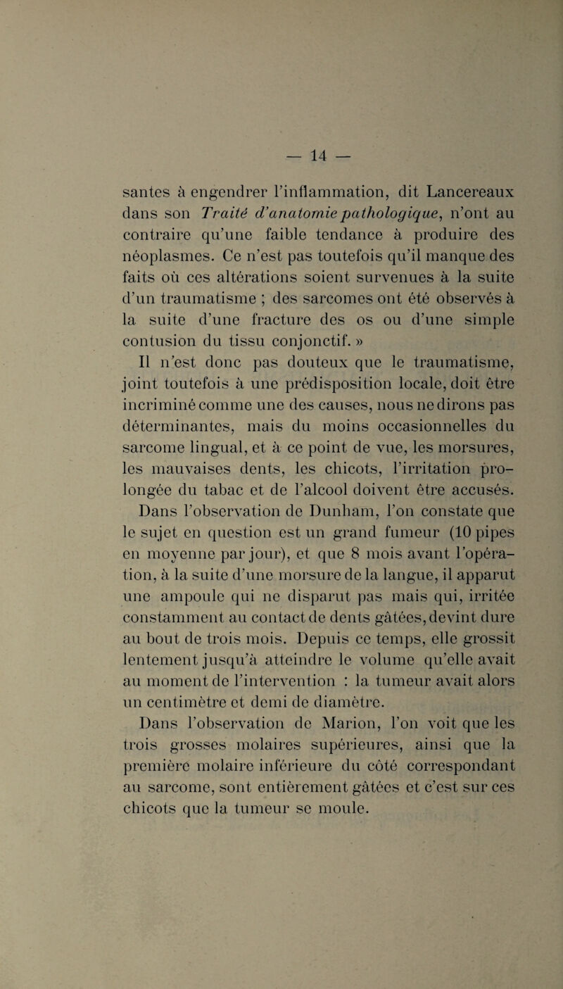 santés à engendrer l’inflammation, dit Lancereaux dans son Traité d’anatomie pathologique, n’ont au contraire qu’une faible tendance à produire des néoplasmes. Ce n’est pas toutefois qu’il manque des faits où ces altérations soient survenues à la suite d’un traumatisme ; des sarcomes ont été observés à 1a. suite d’une fracture des os ou d’une simple contusion du tissu conjonctif. » Il n’est donc pas douteux que le traumatisme, joint toutefois à une prédisposition locale, doit être incriminé comme une des causes, nous ne dirons pas déterminantes, mais du moins occasionnelles du sarcome lingual, et à ce point de vue, les morsures, les mauvaises dents, les chicots, l’irritation pro¬ longée du tabac et de l’alcool doivent être accusés. Dans l’observation de Dunham, l’on constate que le sujet en question est un grand fumeur (10 pipes en moyenne par jour), et que 8 mois avant l’opéra¬ tion, à la suite d’une morsure de la langue, il apparut une ampoule qui ne disparut pas mais qui, irritée constamment au contact de dents gâtées, devint dure au bout de trois mois. Depuis ce temps, elle grossit lentement jusqu’à atteindre le volume qu’elle avait au moment de l’intervention : la tumeur avait alors un centimètre et demi de diamètre. Dans l’observation de Marion, l’on voit que les trois grosses molaires supérieures, ainsi que la première molaire inférieure du côté correspondant au sarcome, sont entièrement gâtées et c’est sur ces chicots que la tumeur se moule.