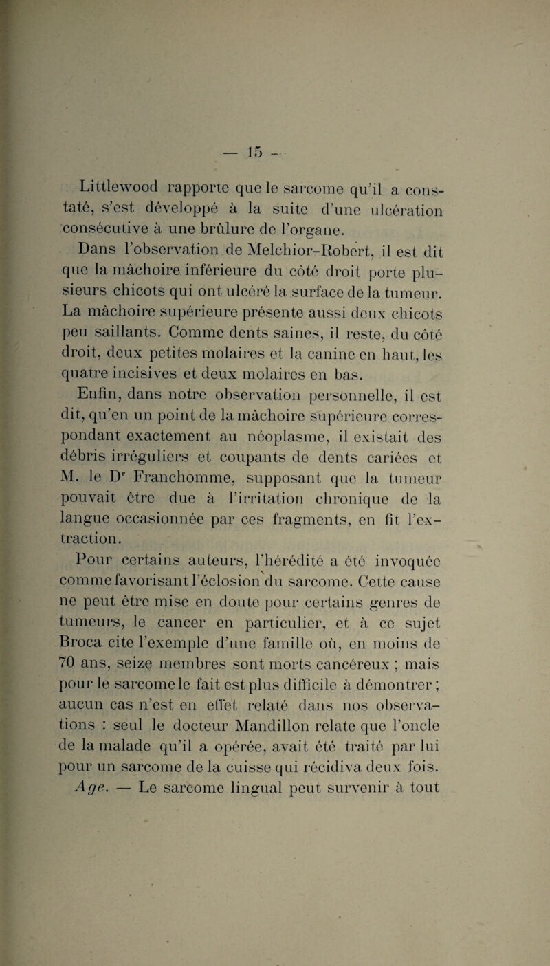 Littlewood rapporte que le sarcome qu’il a cons¬ taté, s’est développé à la suite d’une ulcération consécutive à une brûlure de l’organe. Dans l’observation de Melchior-Robert, il est dit que la mâchoire inférieure du côté droit porte plu¬ sieurs chicots qui ont ulcéré la surface de la tumeur. La mâchoire supérieure présente aussi deux chicots peu saillants. Comme dents saines, il reste, du côté droit, deux petites molaires et la canine en haut, les quatre incisives et deux molaires en bas. Enfin, dans notre observation personnelle, il est dit, qu’en un point de la mâchoire supérieure corres¬ pondant exactement au néoplasme, il existait des débris irréguliers et coupants de dents cariées et M. le Dr Franchomme, supposant que la tumeur pouvait être due à l’irritation chronique de la langue occasionnée par ces fragments, en lit l’ex¬ traction. Pour certains auteurs, l’hérédité a été invoquée comme favorisant l’éclosion du sarcome. Cette cause ne peut être mise en doute pour certains genres de tumeurs, le cancer en particulier, et à ce sujet Broca cite l’exemple d’une famille où, en moins de 70 ans, seize membres sont morts cancéreux ; mais pour le sarcome le fait est plus difficile à démontrer ; aucun cas n’est en effet relaté dans nos observa¬ tions : seul le docteur Mandillon relate que l’oncle de la malade qu’il a opérée, avait été traité par lui pour un sarcome de la cuisse qui récidiva deux fois. Age. — Le sarcome lingual peut survenir à tout