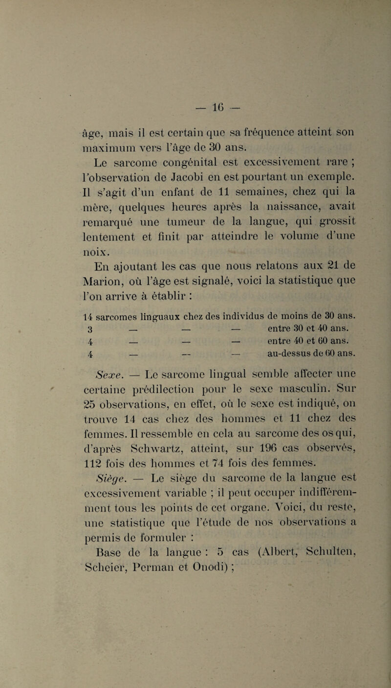 âge, mais il est certain que sa fréquence atteint son maximum vers l’âge de 30 ans. Le sarcome congénital est excessivement rare ; l’observation de Jacobi en est pourtant un exemple. Il s’agit d’un enfant de 11 semaines, chez qui la mère, quelques heures après la naissance, avait remarqué une tumeur de la langue, qui grossit lentement et finit par atteindre le volume d’une noix. En ajoutant les cas que nous relatons aux 21 de Marion, où l’âge est signalé, voici la statistique que l’on arrive à établir : 14 sarcomes linguaux chez des individus de moins de 30 ans. 3 — — — entre 30 et 40 ans. 4 — — — entre 40 et 60 ans. 4 — — — au-dessus de 60 ans. Sexe. — Le sarcome lingual semble affecter une certaine prédilection pour le sexe masculin. Sur 25 observations, en effet, où le sexe est indiqué, on trouve 14 cas chez des hommes et 11 chez des femmes. Il ressemble en cela au sarcome des os qui, d’après Schwartz, atteint, sur 196 cas observés, 112 fois des hommes et 74 fois des femmes. Siège. — Le siège du sarcome de la langue est excessivement variable ; il peut occuper indifférem¬ ment tous les points de cet organe. Voici, du reste, une statistique que l’étude de nos observations a permis de formuler : Base de la langue : 5 cas (Albert, Schulten, Scheier, Perman et Onodi) ;