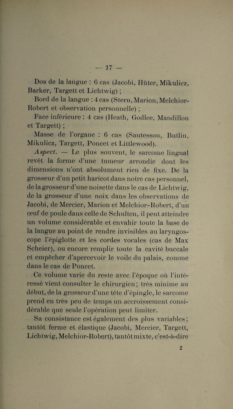 Dos de la langue : 6 cas (Jacobi, Hüter, Mikulicz, Barker, Targett et Lichtwig) ; Bord de la langue : 4 cas (Stem, Marion, Melchior- Robert et observation personnelle) ; Face inférieure : 4 cas (Heath, Godlee, Mandillon et Targett) ; Masse de l’organe : 6 cas (Sautesson, Butlin, Mikulicz, Targett, Poncet et Littlewood). Aspect. — Le plus souvent, le sarcome lingual revêt la forme d’une tumeur arrondie dont les dimensions n’ont absolument rien de fixe. De la grosseur d’un petit haricot dans notre cas personnel, de la grosseur d’une noisette dans le cas de Lichtwig, de la grosseur d’une noix dans les observations de Jacobi, de Mercier, Marion et Melchior-Robert, d’un œuf de poule dans celle de Schulten, il peut atteindre un volume considérable et envahir toute la base de la langue au point de rendre invisibles au laryngos¬ cope l’épiglotte et les cordes vocales (cas de Max Scheier), ou encore remplir toute la cavité buccale et empêcher d’apercevoir le voile du palais, comme dans le cas de Poncet. Ce volume varie du reste avec l’époque où l’inté¬ ressé vient consulter le chirurgien; très minime au début, delà grosseur d’une tête d’épingle, le sarcome prend en très peu de temps un accroissement consi¬ dérable que seule l’opération peut limiter. Sa consistance est également des plus variables ; tantôt ferme et élastique (Jacobi, Mercier, Targett, Lichtwig, Melchior-Robert), tantôt mixte, c’est-à-dire 2