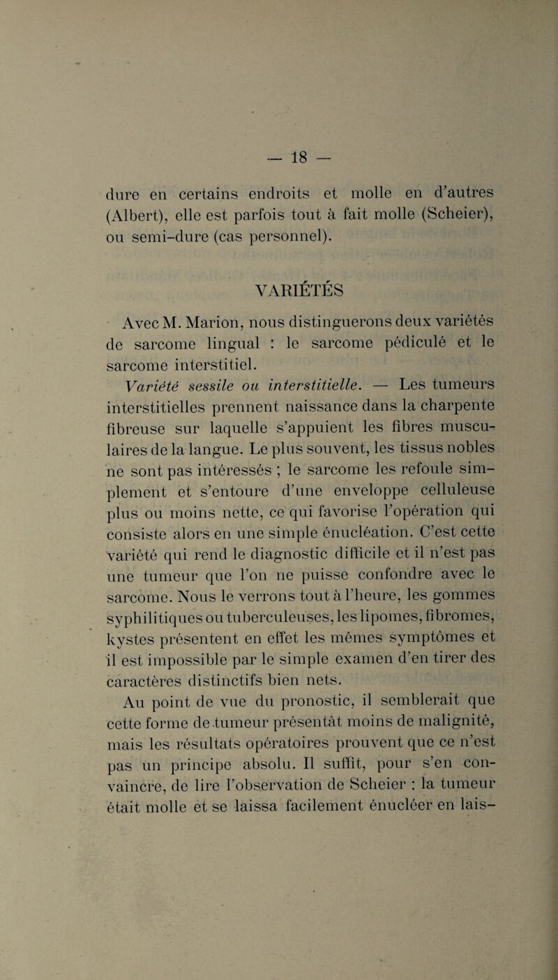 dure en certains endroits et molle en d’autres (Albert), elle est parfois tout à fait molle (Scheier), ou semi-dure (cas personnel). VARIÉTÉS Avec M. Marion, nous distinguerons deux variétés de sarcome lingual : le sarcome pédiculé et le sarcome interstitiel. Variété sessile ou interstitielle. — Les tumeurs interstitielles prennent naissance dans la charpente fibreuse sur laquelle s’appuient les fibres muscu¬ laires de la langue. Le plus souvent, les tissus nobles ne sont pas intéressés ; le sarcome les refoule sim¬ plement et s’entoure d’une enveloppe celluleuse plus ou moins nette, ce qui favorise l’opération qui consiste alors en une simple énucléation. C’est cette variété qui rend le diagnostic difficile et il n’est pas une tumeur que l’on ne puisse confondre avec le sarcome. Nous le verrons tout à l’heure, les gommes syphilitiques ou tuberculeuses, les lipomes, fibromes, kystes présentent en effet les mêmes symptômes et il est impossible par le simple examen d’en tirer des caractères distinctifs bien nets. Au point de vue du pronostic, il semblerait que cette forme de tumeur présentât moins de malignité, mais les résultats opératoires prouvent que ce n’est pas un principe absolu. Il suffit, pour s’en con¬ vaincre, de lire l’observation de Scheier : la tumeur était molle et se laissa facilement énucléer en lais-