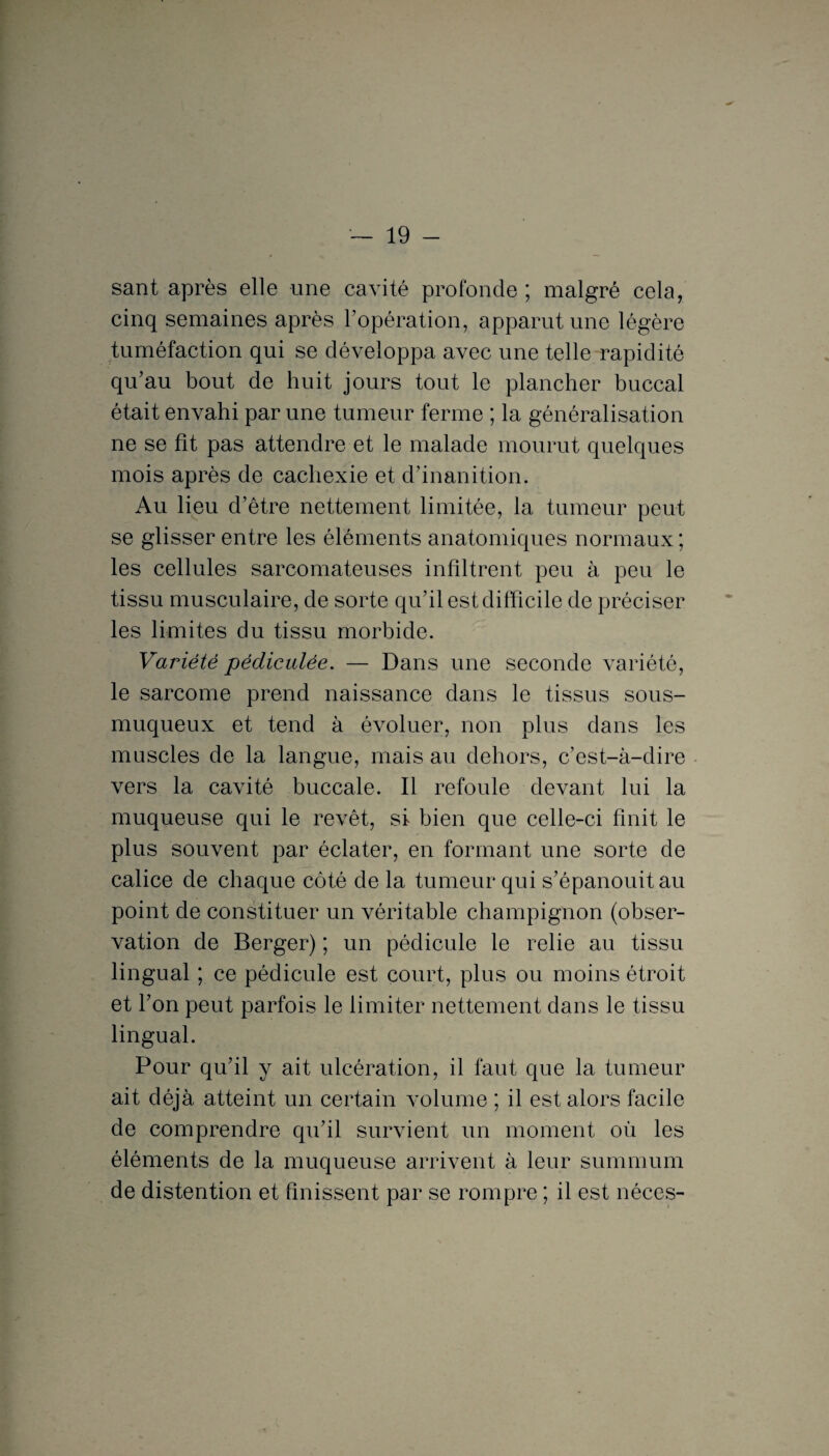 sant après elle une cavité profonde ; malgré cela, cinq semaines après l’opération, apparut une légère tuméfaction qui se développa avec une telle rapidité qu’au bout de huit jours tout le plancher buccal était envahi par une tumeur ferme ; la généralisation ne se fît pas attendre et le malade mourut quelques mois après de cachexie et d’inanition. Au lieu d’être nettement limitée, la tumeur peut se glisser entre les éléments anatomiques normaux ; les cellules sarcomateuses infiltrent peu à peu le tissu musculaire, de sorte qu’il est difficile de préciser les limites du tissu morbide. Variété pédiculée. — Dans une seconde variété, le sarcome prend naissance dans le tissus sous- muqueux et tend à évoluer, non plus dans les muscles de la langue, mais au dehors, c’est-à-dire vers la cavité buccale. Il refoule devant lui la muqueuse qui le revêt, si bien que celle-ci finit le plus souvent par éclater, en formant une sorte de calice de chaque côté de la tumeur qui s’épanouit au point de constituer un véritable champignon (obser¬ vation de Berger) ; un pédicule le relie au tissu lingual ; ce pédicule est court, plus ou moins étroit et l’on peut parfois le limiter nettement dans le tissu lingual. Pour qu’il y ait ulcération, il faut que la tumeur ait déjà atteint un certain volume ; il est alors facile de comprendre qu’il survient un moment où les éléments de la muqueuse arrivent à leur summum de distention et finissent par se rompre ; il est néces-