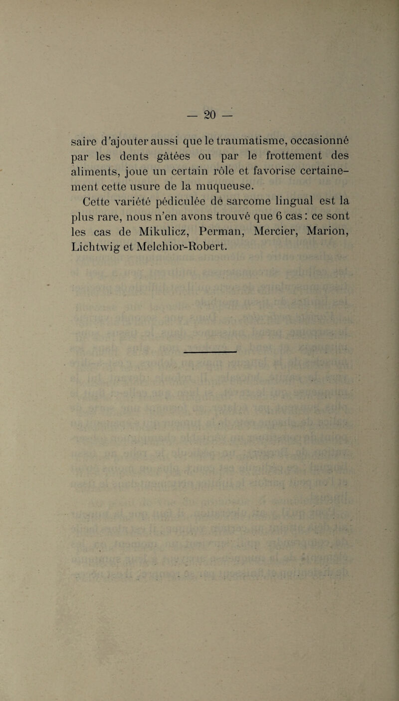 saire d'ajouter aussi que le traumatisme, occasionné par les dents gâtées ou par le frottement des aliments, joue un certain rôle et favorise certaine¬ ment cette usure de la muqueuse. Cette variété pédiculée de sarcome lingual est la plus rare, nous n’en avons trouvé que 6 cas : ce sont les cas de Mikulicz, Perman, Mercier, Marion, Lichtwig et Melchior-Robert.