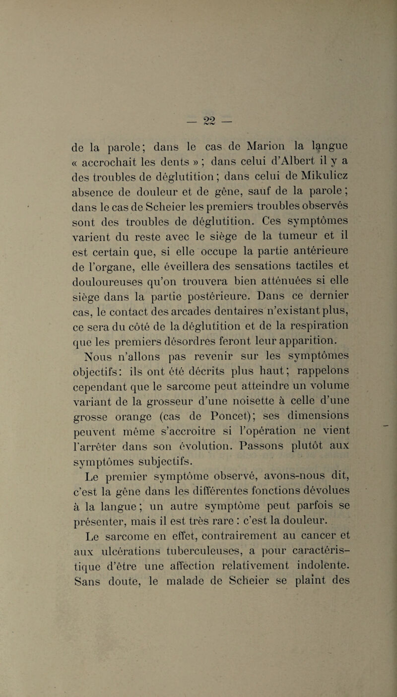 de la parole; dans le cas de Marion la langue « accrochait les dents » ; dans celui d’Albert il y a des troubles de déglutition ; dans celui dé Mikulicz absence de douleur et de gêne, sauf de la parole ; dans le cas de Scheier les premiers troubles observés sont des troubles de déglutition. Ces symptômes varient du reste avec le siège de la tumeur et il est certain que, si elle occupe la partie antérieure de l’organe, elle éveillera des sensations tactiles et douloureuses qu’on trouvera bien atténuées si elle siège dans la partie postérieure. Dans ce dernier cas, le contact des arcades dentaires n’existant plus, ce sera du côté de la déglutition et de la respiration que les premiers désordres feront leur apparition. Nous n’allons pas revenir sur les symptômes objectifs: ils ont été décrits plus haut; rappelons cependant que le sarcome peut atteindre un volume variant de la grosseur d’une noisette à celle d’une grosse orange (cas de Poncet); ses dimensions peuvent même s’accroitre si l’opération ne vient l’arrêter dans son évolution. Passons plutôt aux symptômes subjectifs. Le premier symptôme observé, avons-nous dit, c’est la gêne dans les différentes fonctions dévolues à la langue ; un autre symptôme peut parfois se présenter, mais il est très rare : c’est la douleur. Le sarcome en effet, contrairement au cancer et aux ulcérations tuberculeuses, a pour caractéris¬ tique d’être une affection relativement indolente. Sans doute, le malade de Scheier se plaint des