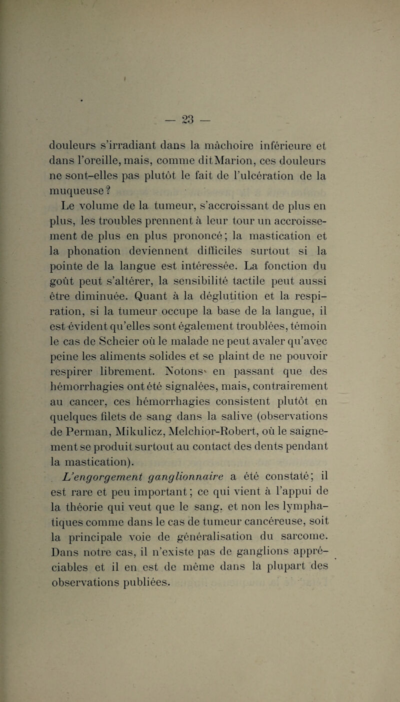 douleurs s’irradiant dans la mâchoire inférieure et dans l’oreille, mais, comme dit Marion, ces douleurs ne sont-elles pas plutôt le fait de l’ulcération de la muqueuse ? Le volume de la tumeur, s’accroissant de plus en plus, les troubles prennent à leur tour un accroisse¬ ment de plus en plus prononcé ; la mastication et la phonation deviennent difficiles surtout si la pointe de la langue est intéressée. La fonction du goût peut s’altérer, la sensibilité tactile peut aussi être diminuée. Quant à la déglutition et la respi¬ ration, si la tumeur occupe la base de la langue, il est évident qu’elles sont également troublées, témoin le cas de Scheier où le malade ne peut avaler qu’avec peine les aliments solides et se plaint de ne pouvoir respirer librement. Notons* en passant que des hémorrhagies ont été signalées, mais, contrairement au cancer, ces hémorrhagies consistent plutôt en quelques filets de sang dans la salive (observations de Perman, Mikulicz, Melchior-Robert, où le saigne¬ ment se produit surtout au contact des dents pendant la mastication). L’engorgement ganglionnaire a été constaté', il est rare et peu important ; ce qui vient à l’appui de la théorie qui veut que le sang, et non les lympha¬ tiques comme dans le cas de tumeur cancéreuse, soit la principale voie de généralisation du sarcome. Dans notre cas, il n’existe pas de ganglions appré¬ ciables et il en est de même dans là plupart des observations publiées.