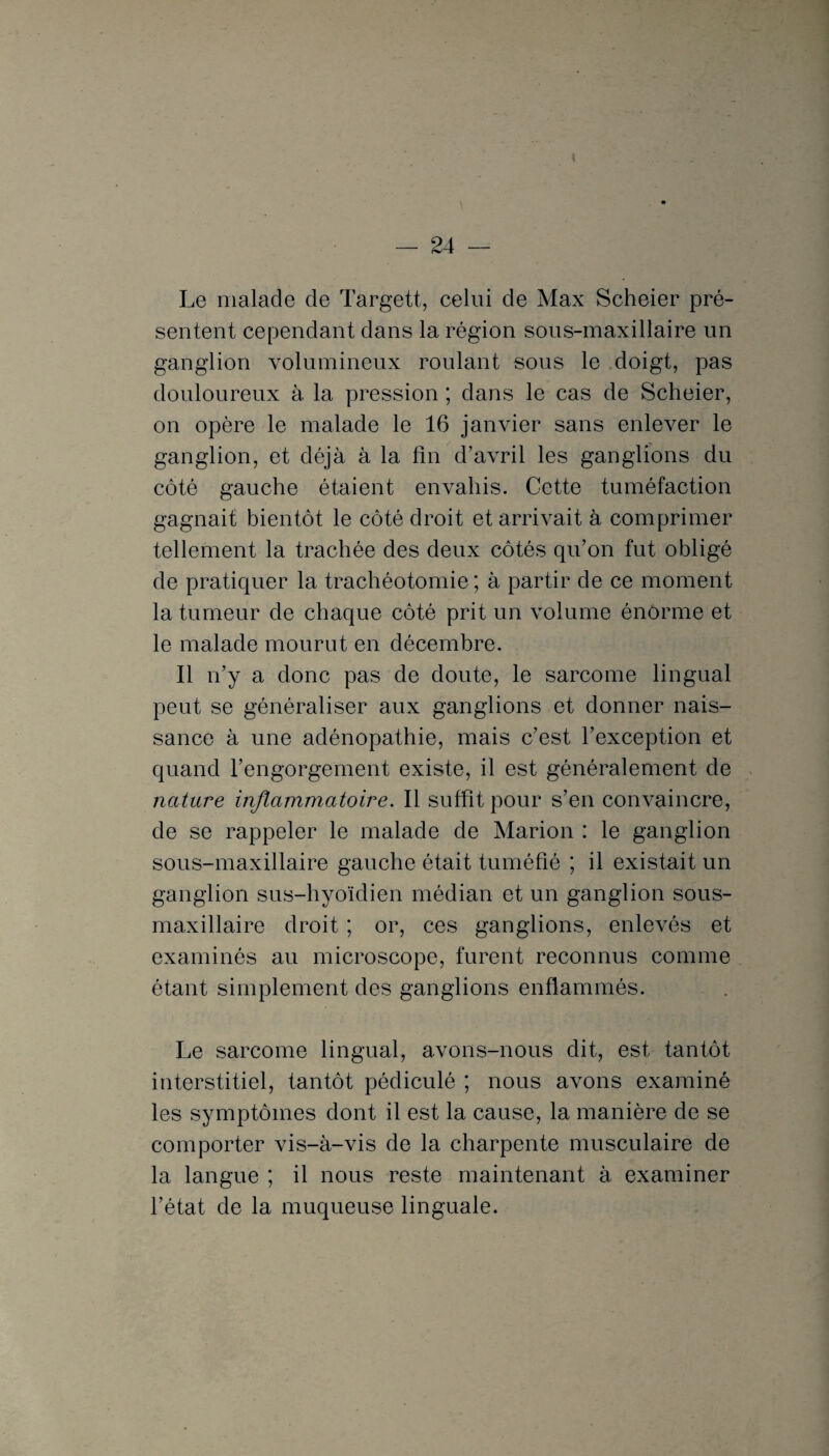 Le malade de Targett, celui de Max Scheier pré¬ sentent cependant dans la région sous-maxillaire un ganglion volumineux roulant sous le doigt, pas douloureux à la pression ; dans le cas de Scheier, on opère le malade le 16 janvier sans enlever le ganglion, et déjà à la fin d’avril les ganglions du côté gauche étaient envahis. Cette tuméfaction gagnait bientôt le côté droit et arrivait à comprimer tellement la trachée des deux côtés qu’on fut obligé de pratiquer la trachéotomie ; à partir de ce moment la tumeur de chaque côté prit un volume énorme et le malade mourut en décembre. Il n’y a donc pas de doute, le sarcome lingual peut se généraliser aux ganglions et donner nais¬ sance à une adénopathie, mais c’est l’exception et quand l’engorgement existe, il est généralement de nature inflammatoire. Il suffit pour s’en convaincre, de se rappeler le malade de Marion : le ganglion sous-maxillaire gauche était tuméfié ; il existait un ganglion sus-hyoïdien médian et un ganglion sous- maxillaire droit ; or, ces ganglions, enlevés et examinés au microscope, furent reconnus comme étant simplement des ganglions enflammés. Le sarcome lingual, avons-nous dit, est tantôt interstitiel, tantôt pédiculé ; nous avons examiné les symptômes dont il est la cause, la manière de se comporter vis-à-vis de la charpente musculaire de la langue ; il nous reste maintenant à examiner l’état de la muqueuse linguale.