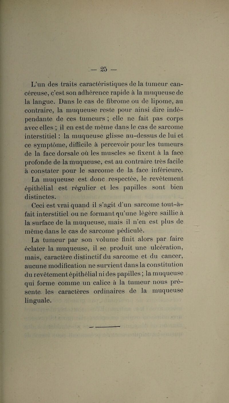 L’un des traits caractéristiques de la tumeur can¬ céreuse, c’est son adhérence rapide à la muqueuse de la langue. Dans le cas de fibrome ou de lipome, au contraire, la muqueuse reste pour ainsi dire indé¬ pendante de ces tumeurs ; elle ne fait pas corps avec elles ; il en est de même dans le cas de sarcome interstitiel : la muqueuse glisse au-dessus de lui et ce symptôme, difficile à percevoir pour les tumeurs de la face dorsale où les muscles se fixent à la face profonde de la muqueuse, est au contraire très facile à constater pour le sarcome de la face inférieure. La muqueuse est donc respectée, le revêtement épithélial est régulier et les papilles sont bien distinctes. Ceci est vrai quand il s’agit d’un sarcome tout-à- fait interstitiel ou ne formant qu’une légère saillie à la surface de la muqueuse, mais il n’en est plus de même dans le cas de sarcome pédiculé. La tumeur par son volume finit alors par faire éclater la muqueuse, il se produit une ulcération, mais, caractère distinctif du sarcome et du cancer, aucune modification ne survient dans la constitution du revêtement épithélial ni des papilles ; la muqueuse qui forme comme un calice à la tumeur nous pré¬ sente. les caractères ordinaires de la muqueuse > linguale.