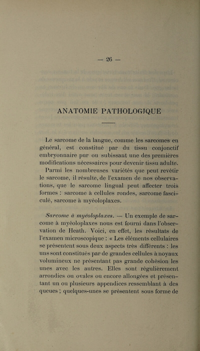 ANATOMIE PATHOLOGIQUE Le sarcome de la langue, comme les sarcomes en général, est constitué par du tissu conjonctif embryonnaire pur ou subissant une des premières modifications nécessaires pour devenir tissu adulte. Parmi les nombreuses variétés que peut revêtir le sarcome, il résulte, de l’examen de nos observa¬ tions, que le sarcome lingual peut affecter trois formes : sarcome à cellules rondes, sarcome fasci- culé, sarcome à myéoloplaxes. Sarcome à myéoloplaxes. — Un exemple de sar¬ come à myéoloplaxes nous est fourni dans l’obser¬ vation de Heath. Voici, en effet, les résultats de l’examen microscopique : « Les éléments cellulaires se présentent sous deux aspects très différents : les uns sont constitués par de grandes cellules à noyaux volumineux ne présentant pas grande cohésion les unes avec les autres. Elles sont régulièrement arrondies ou ovales ou encore allongées et présen¬ tant un ou plusieurs appendices ressemblant à des queues ; quelques-unes se présentent sous forme de