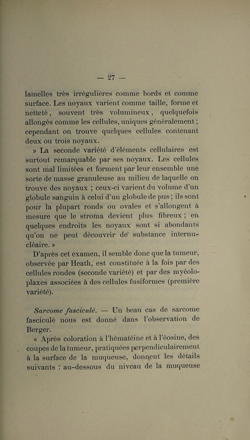 lamelles très irrégulières comme bords et comme surface. Les noyaux varient comme taille, forme et netteté, souvent très volumineux, quelquefois allongés comme les cellules, uniques généralement ; cependant on trouve quelques cellules contenant deux ou trois noyaux. » La seconde variété d’éléments cellulaires est surtout remarquable par ses noyaux. Les cellules sont mal limitées et forment par leur ensemble une sorte de masse granuleuse au milieu de laquelle on trouve des noyaux ; ceux-ci varient du volume d’un globule sanguin à celui d’un globule de pus ; ils sont pour la plupart ronds ou ovales et s’allongent à mesure que le stroma devient plus fibreux ; en quelques endroits les noyaux sont si abondants qu’on ne peut découvrir de substance internu¬ cléaire. » D’après cet examen, il semble donc que la tumeur, observée par Heath, est constituée à la fois par des cellules rondes (seconde variété) et par des myéolo- plaxes associées à des cellules fusiformes (première variété). Sarcome fascicule. -— Un beau cas de sarcome fasciculé nous est donné dans l’observation de » Berger. « Après coloration à l’hématéine et à l’éosine, des coupes de la tumeur, pratiquées perpendiculairement à la surface de la muqueuse, donnent les détails suivants ; au-dessous du niveau de la muqueuse