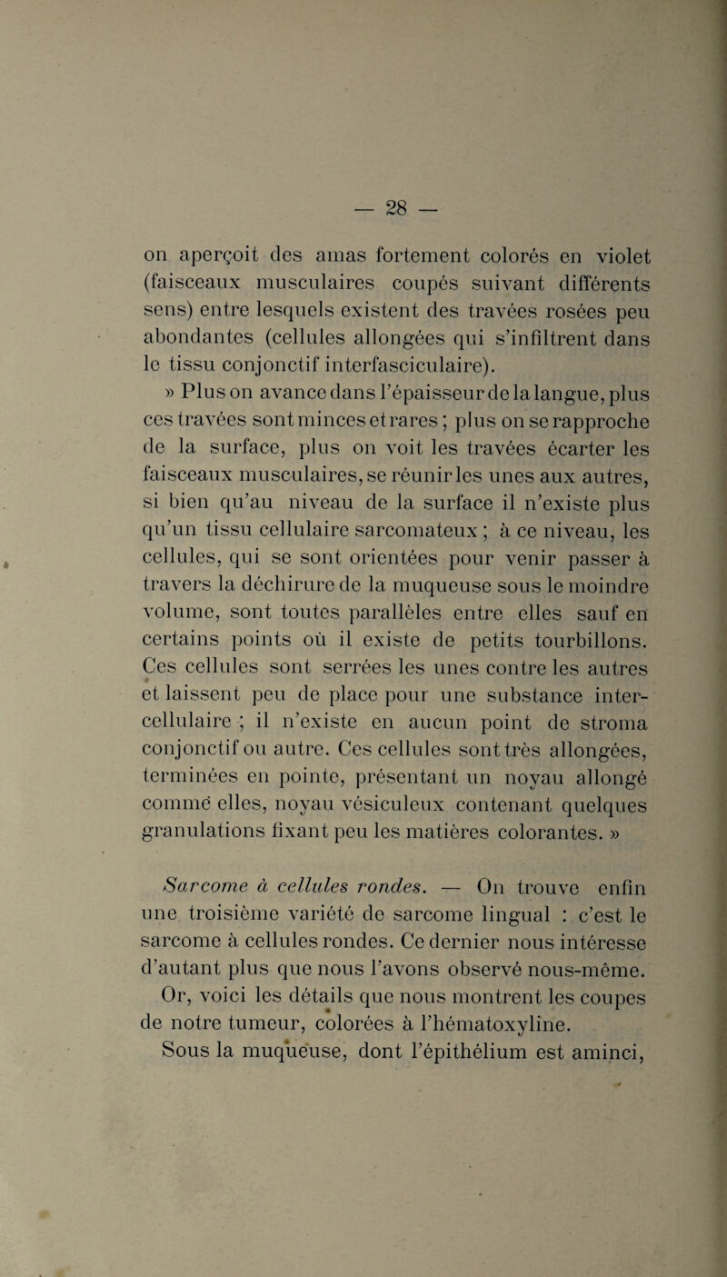 on aperçoit des amas fortement colorés en violet (faisceaux musculaires coupés suivant différents sens) entre lesquels existent des travées rosées peu abondantes (cellules allongées qui s’infiltrent dans le tissu conjonctif interfasciculaire). » Plus on avance dans l’épaisseur de la langue, plus ces travées sont minces et rares ; plus on se rapproche de la surface, plus on voit les travées écarter les faisceaux musculaires, se réunir les unes aux autres, si bien qu’au niveau de la surface il n’existe plus qu’un tissu cellulaire sarcomateux ; à ce niveau, les cellules, qui se sont orientées pour venir passer à travers la déchirure de la muqueuse sous le moindre volume, sont toutes parallèles entre elles sauf en certains points où il existe de petits tourbillons. Ces cellules sont serrées les unes contre les autres et laissent peu de place pour une substance inter- cellulaire ; il n’existe en aucun point de stroma conjonctif ou autre. Ces cellules sont très allongées, terminées en pointe, présentant un noyau allongé comme elles, noyau vêsiculeux contenant quelques granulations fixant peu les matières colorantes. » Sarcome à cellules rondes. — On trouve enfin une troisième variété de sarcome lingual : c’est le sarcome à cellules rondes. Ce dernier nous intéresse d’autant plus que nous l’avons observé nous-même. Or, voici les détails que nous montrent les coupes de notre tumeur, colorées à l’hématoxyline. Sous la muqueuse, dont l’épithélium est aminci,