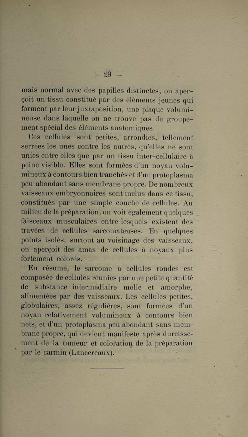 mais normal avec des papilles distinctes, on aper¬ çoit un tissu constitué par des éléments jeunes qui forment par leur juxtaposition, une plaque volumi¬ neuse dans laquelle on ne trouve pas de groupe¬ ment spécial des éléments anatomiques. Ces cellules sont petites, arrondies, tellement serrées les unes contre les autres, qu’elles ne sont unies entre elles que par un tissu inter-cellulaire à peine visible. Elles sont formées d’un noyau volu¬ mineux à contours bien tranchés et d’un protoplasma peu abondant sans membrane propre. De nombreux Araisseaux embryonnaires sont inclus dans ce tissu, constitués par une simple couche de cellules. Au milieu de la préparation, on voit également quelques faisceaux musculaires entre lesquels existent des travées de cellules sarcomateuses. En quelques points isolés, surtout au voisinage des vaisseaux, on aperçoit des amas de cellules à noyaux plus fortement colorés. En résumé, le sarcome à cellules rondes est composée de cellules réunies par une petite quantité de substance intermédiaire molle et amorphe, alimentées par des vaisseaux. Les cellules petites, globulaires, assez régulières, sont formées d’un noyau relativement volumineux à contours bien nets, et d’un protoplasma peu abondant sans mem¬ brane propre, qui devient manifeste après durcisse¬ ment de la tumeur et coloration de la préparation par le carmin (Lancereaux).