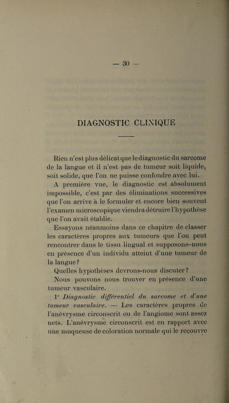 DIAGNOSTIC CLINIQUE Rien n’est plus délicat que le diagnostic du sarcome de la langue et il n’est pas de tumeur soit liquide, soit solide, que l’on ne puisse confondre avec lui. A première vue, le diagnostic est absolument impossible, c’est par des éliminations successives que l’on arrive à le formuler et encore bien souvent l’examen microscopique viendra détruire l’hypothèse que l’on avait établie. Essayons néanmoins dans ce chapitre de classer les caractères propres aux tumeurs que l’on peut rencontrer dans le tissu lingual et supposons-nous en présence d’un individu atteint d’une tumeur de la langue? Quelles hypothèses devrons-nous discuter? Nous pouvons nous trouver en présence d’une tumeur vasculaire. 1° Diagnostic différentiel du sarcome et d'une tumeur vasculaire. — Les caractères propres de l’anévrysme circonscrit ou de l’angiome sont assez nets. L’anévrysme circonscrit est en rapport avec une muqueuse de coloration normale qui le recouvre