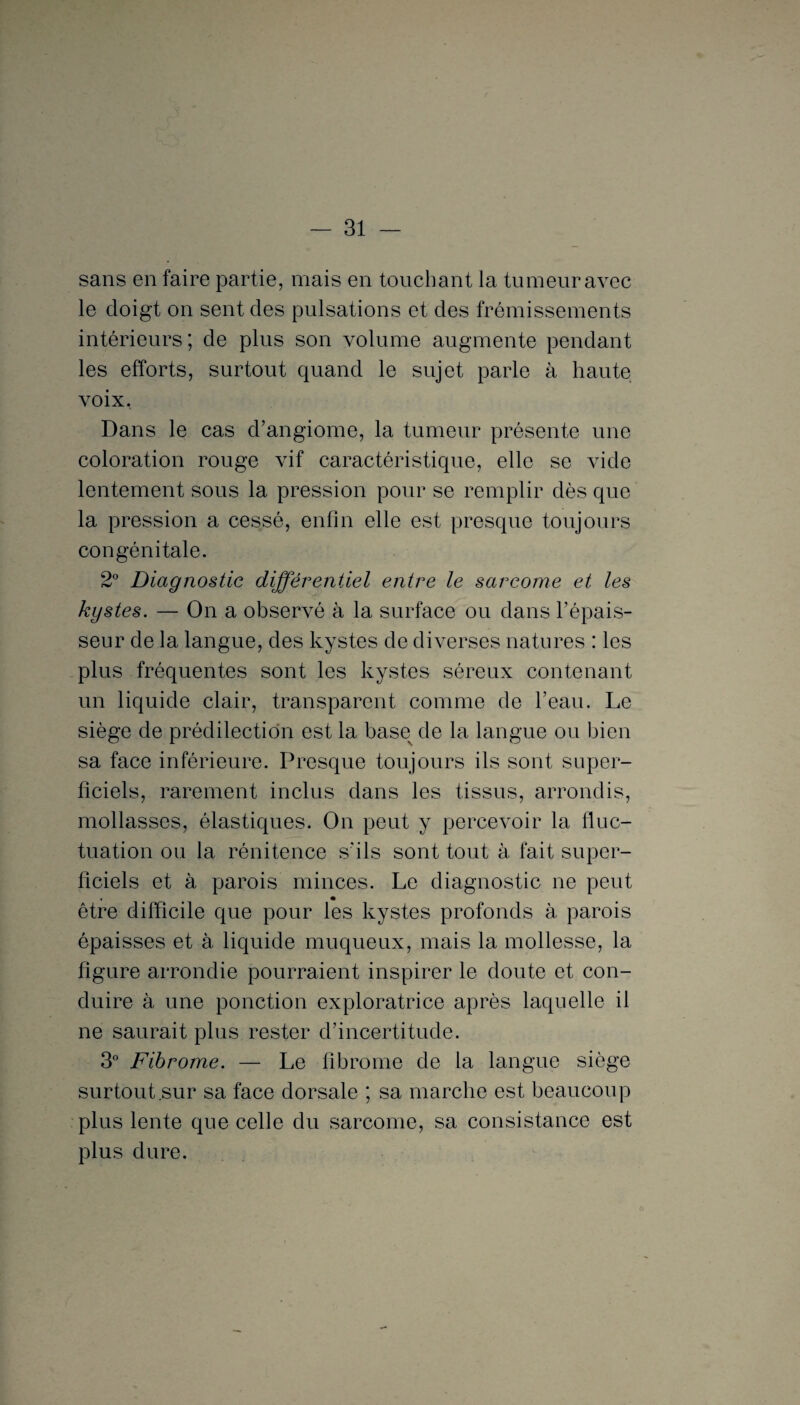 sans en faire partie, mais en touchant la tumeur avec le doigt on sent des pulsations et des frémissements intérieurs; de plus son volume augmente pendant les efforts, surtout quand le sujet parle à haute voix, Dans le cas d’angiome, la tumeur présente une coloration rouge vif caractéristique, elle se vide lentement sous la pression pour se remplir dès que la pression a cessé, enfin elle est presque toujours congénitale. 2° Diagnostic différentiel entre le sarcome et les kystes. — On a observé à la surface ou dans l’épais¬ seur de la langue, des kystes de diverses natures : les plus fréquentes sont les kystes séreux contenant un liquide clair, transparent comme de l’eau. Le siège de prédilection est la basev de la langue ou bien sa face inférieure. Presque toujours ils sont super¬ ficiels, rarement inclus dans les tissus, arrondis, mollasses, élastiques. On peut y percevoir la fluc¬ tuation ou la rénitence s’ils sont tout à fait super¬ ficiels et à parois minces. Le diagnostic ne peut être difficile que pour les kystes profonds à parois épaisses et à liquide muqueux, mais la mollesse, la figure arrondie pourraient inspirer le doute et con¬ duire à une ponction exploratrice après laquelle il ne saurait plus rester d’incertitude. 3° Fibrome. — Le fibrome de la langue siège surtout.sur sa face dorsale ; sa marche est beaucoup plus lente que celle du sarcome, sa consistance est plus dure.