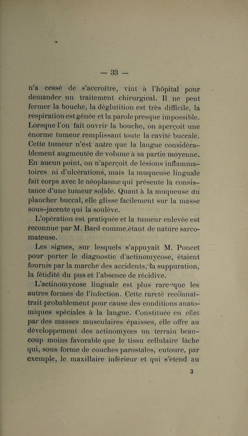 n'a cessé de s’accroître, vint à l’hôpital pour demander un traitement chirurgical. Il ne peut fermer 1a, bouche, la déglutition est très difficile, la respiration est gênée et la parole presque impossible. Lorsque l’on fait ouvrir la bouche, on aperçoit une énorme tumeur remplissant toute la cavité buccale. Cette tumeur n’est autre que la langue considéra¬ blement augmentée de volume à sa partie moyenne. En aucun point, on n’aperçoit de lésions inflamma¬ toires ni d’ulcérations, mais la muqueuse linguale fait corps avec le néoplasme qui présente la consis¬ tance d’une tumeur solide. Quant à la muqueuse du plancher buccal, elle glisse facilement sur la masse sous-jacente qui la soulève. L’opération est pratiquée et la tumeur enlevée est reconnue par M. Bard commentant de nature sarco¬ mateuse. Les signes, sur lesquels s’appuyait M. Poucet pour porter le diagnostic d’actinomycose, étaient fournis par la marche' des accidents,°îa suppuration, la fétidité du pus et l’absence de récidive. L’actinomycose linguale est plus rare^'que les autres formes de l’infection. Cette rareté reconnaî¬ trait probablement pour cause des conditions anato¬ miques spéciales à la langue. Constituée en effet par des masses musculaires épaisses, elle offre au développement des actinomyces un terrain beau¬ coup moins favorable que le tissu cellulaire lâche qui, sous forme de couches parostales, entoure, par exemple, le maxillaire inférieur et qui s’étend au 3