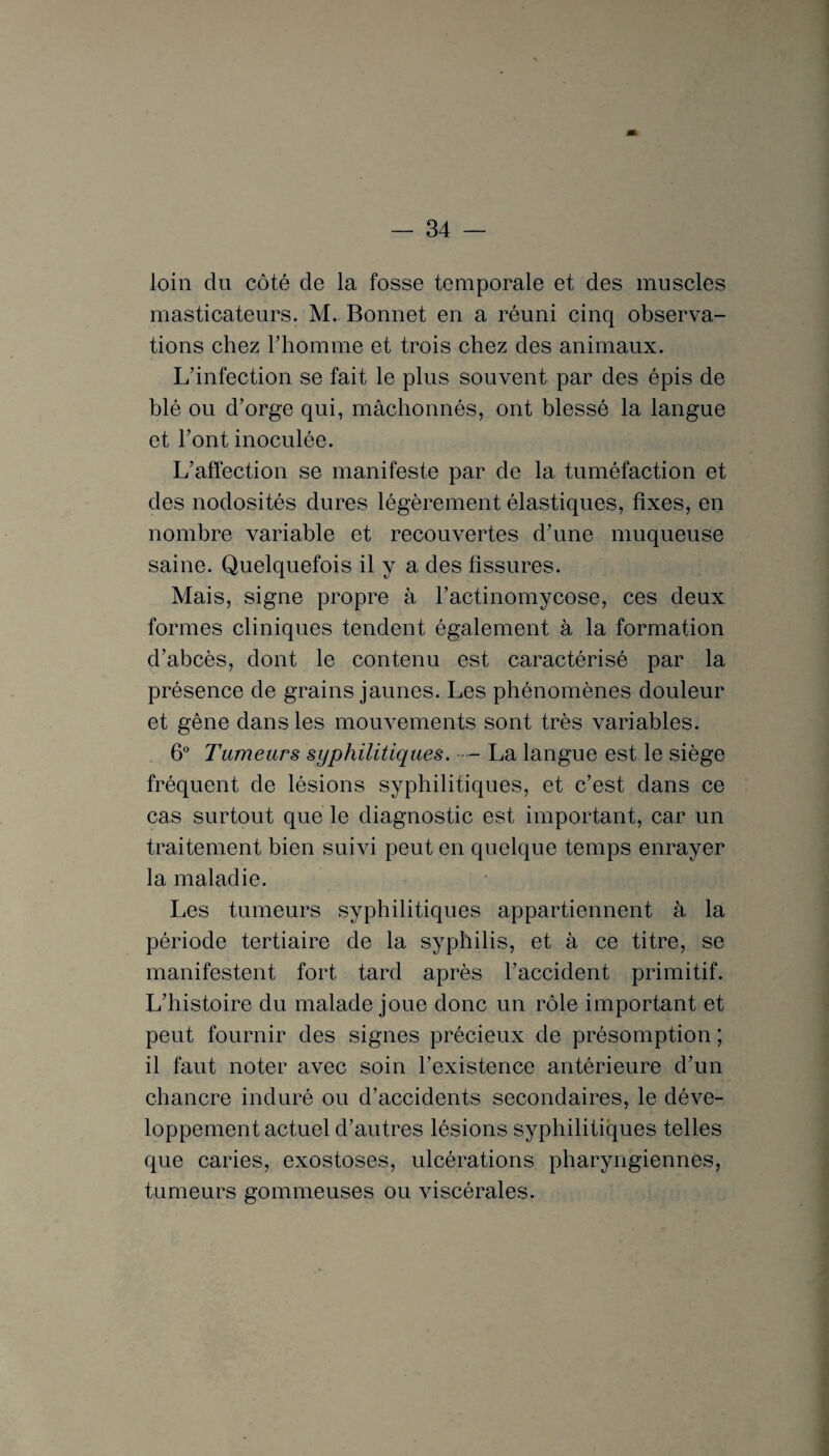 loin du côté de la fosse temporale et des muscles masticateurs. M. Bonnet en a réuni cinq observa¬ tions chez rhomme et trois chez des animaux. L’infection se fait le plus souvent par des épis de blé ou d’orge qui, mâchonnés, ont blessé la langue et l’ont inoculée. L’affection se manifeste par de la tuméfaction et des nodosités dures légèrement élastiques, fixes, en nombre variable et recouvertes d’une muqueuse saine. Quelquefois il y a des fissures. Mais, signe propre à l’actinomycose, ces deux formes cliniques tendent également à la formation d’abcès, dont le contenu est caractérisé par la présence de grains jaunes. Les phénomènes douleur et gêne dans les mouvements sont très variables. 6° Tumeurs syphilitiques. - La langue est le siège fréquent de lésions syphilitiques, et c’est dans ce cas surtout que le diagnostic est important, car un traitement bien suivi peut en quelque temps enrayer la maladie. Les tumeurs syphilitiques appartiennent à la période tertiaire de la syphilis, et à ce titre, se manifestent fort tard après l’accident primitif. L’histoire du malade joue donc un rôle important et peut fournir des signes précieux de présomption ; il faut noter avec soin l’existence antérieure d’un chancre induré ou d’accidents secondaires, le déve¬ loppement actuel d’autres lésions syphilitiques telles que caries, exostoses, ulcérations pharyngiennes, tumeurs gommeuses ou viscérales.