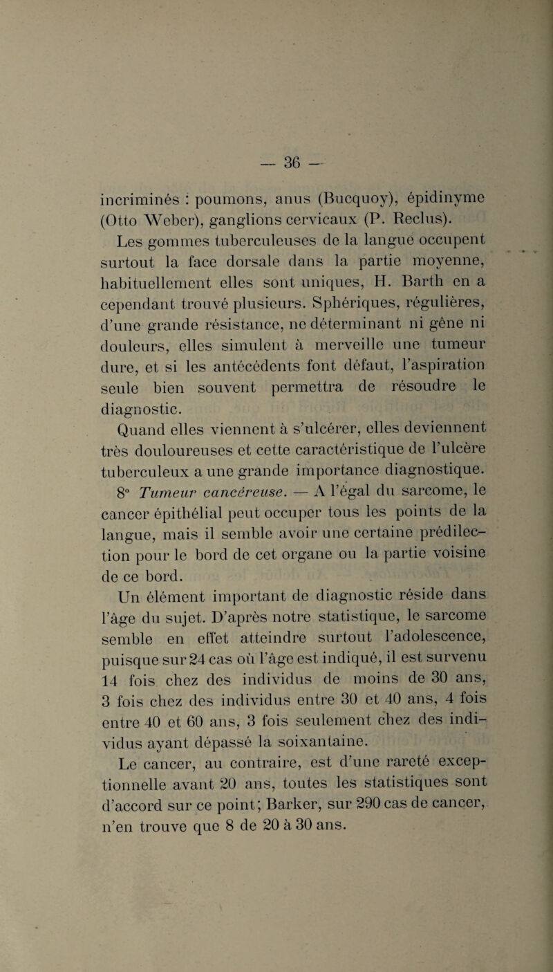 incriminés : poumons, anus (Bucquoy), épidinyme (Otto Weber), ganglions cervicaux (P. Reclus). Les gommes tuberculeuses de la langue occupent surtout la face dorsale dans la partie moyenne, habituellement elles sont uniques, H. Barth en a cependant trouvé plusieurs. Sphériques, régulières, d’une grande résistance, ne déterminant ni gêne ni douleurs, elles simulent à merveille une tumeur dure, et si les antécédents font défaut, l’aspiration seule bien souvent permettra de résoudre le diagnostic. Quand elles viennent à s’ulcérer, elles deviennent très douloureuses et cette caractéristique de l’ulcère tuberculeux a une grande importance diagnostique. 8° Tumeur cancéreuse. — A l’égal du sarcome, le cancer épithélial peut occuper tous les points de la langue, mais il semble avoir une certaine prédilec¬ tion pour le bord de cet organe ou la partie voisine de ce bord. Un élément important de diagnostic réside dans l’âge du sujet. D’après notre statistique, le sarcome semble en effet atteindre surtout l'adolescence, puisque sur 24 cas où l’âge est indiqué, il est survenu 14 fois chez des individus de moins de 30 ans, 3 fois chez des individus entre 30 et 40 ans, 4 fois entre 40 et 60 ans, 3 fois seulement chez des indi¬ vidus ayant dépassé la soixantaine. Le cancer, au contraire, est d’une rareté excep¬ tionnelle avant 20 ans, toutes les statistiques sont d’accord sur ce point; Barker, sur 290 cas de cancer, n’en trouve que 8 de 20 à 30 ans.