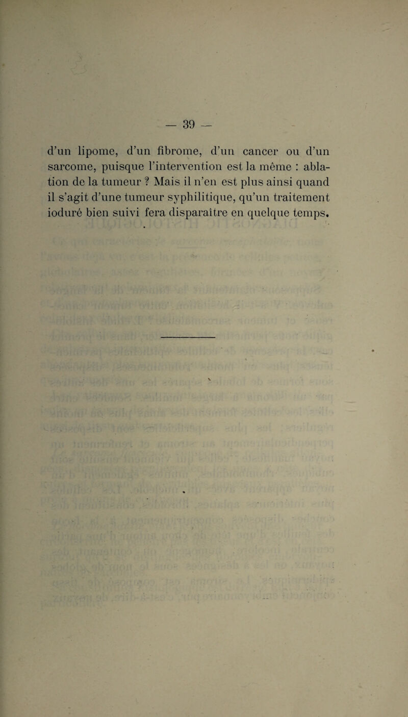 d’un lipome, d’un fibrome, d’un cancer ou d’un sarcome, puisque l’intervention est la même : abla¬ tion de la tumeur ? Mais il n’en est plus ainsi quand il s’agit d’une tumeur syphilitique, qu’un traitement ioduré bien suivi fera disparaître en quelque temps.