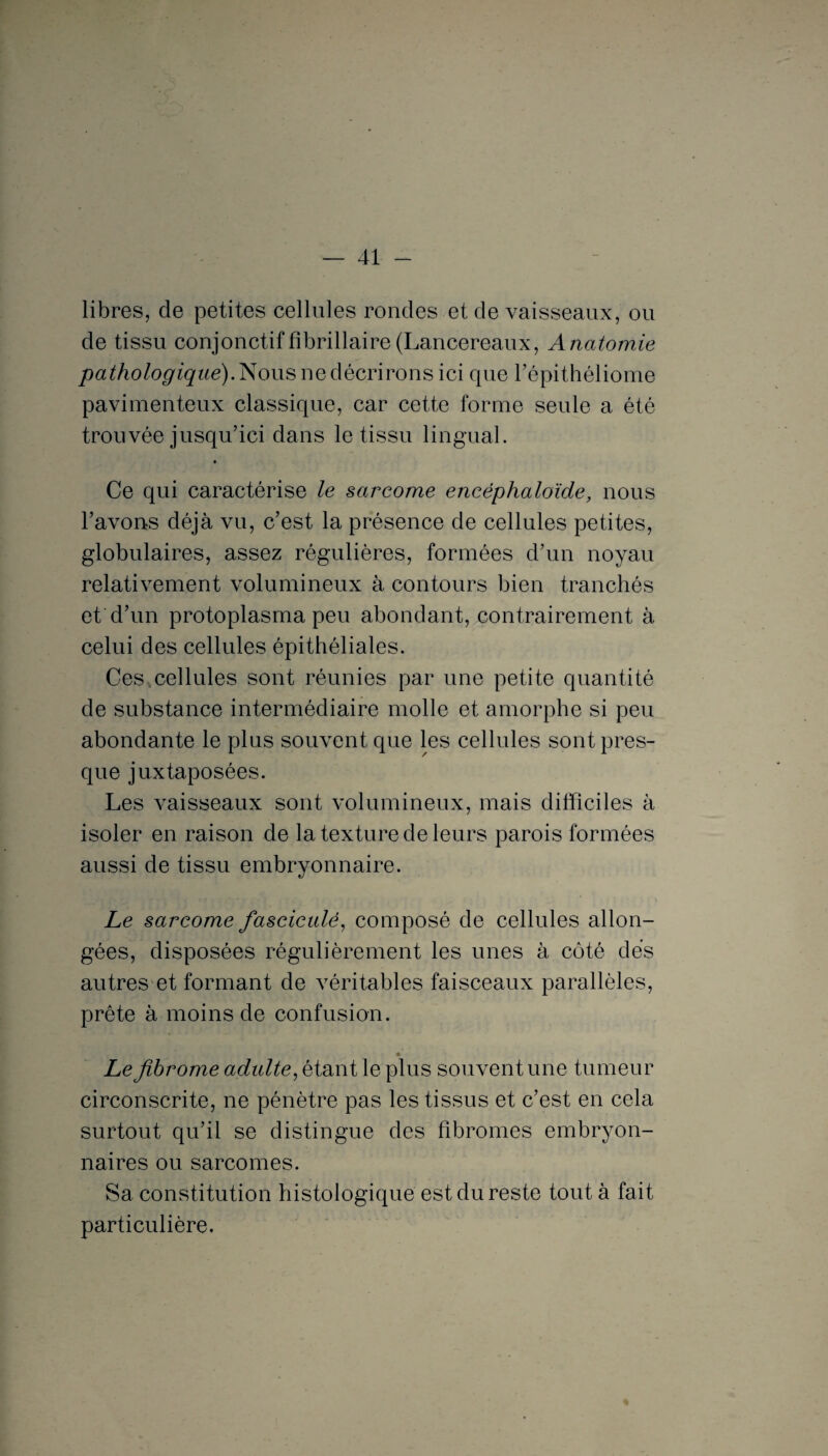 libres, de petites cellules rondes et de vaisseaux, ou de tissu conjonctiffibrillaire(Lancereaux, Anatomie pathologique). Nous ne décrirons ici que l’épithéliome pavimenteux classique, car cette forme seule a été trouvée jusqu’ici dans le tissu lingual. Ce qui caractérise le sarcome encéphaloïde, nous l’avons déjà vu, c’est la présence de cellules petites, globulaires, assez régulières, formées d’un noyau relativement volumineux à contours bien tranchés et d’un protoplasma peu abondant, contrairement à celui des cellules épithéliales. Ces,cellules sont réunies par une petite quantité de substance intermédiaire molle et amorphe si peu abondante le plus souvent que les cellules sont pres¬ que juxtaposées. Les vaisseaux sont volumineux, mais difficiles à isoler en raison de la texture de leurs parois formées aussi de tissu embryonnaire. Le sarcome fasciculé, composé de cellules allon¬ gées, disposées régulièrement les unes à côté des autres et formant de véritables faisceaux parallèles, prête à moins de confusion. Le fibrome adulte, étant le plus souvent une tumeur circonscrite, ne pénètre pas les tissus et c’est en cela surtout qu’il se distingue des fibromes embryon¬ naires ou sarcomes. Sa constitution histologique est du reste tout à fait particulière.