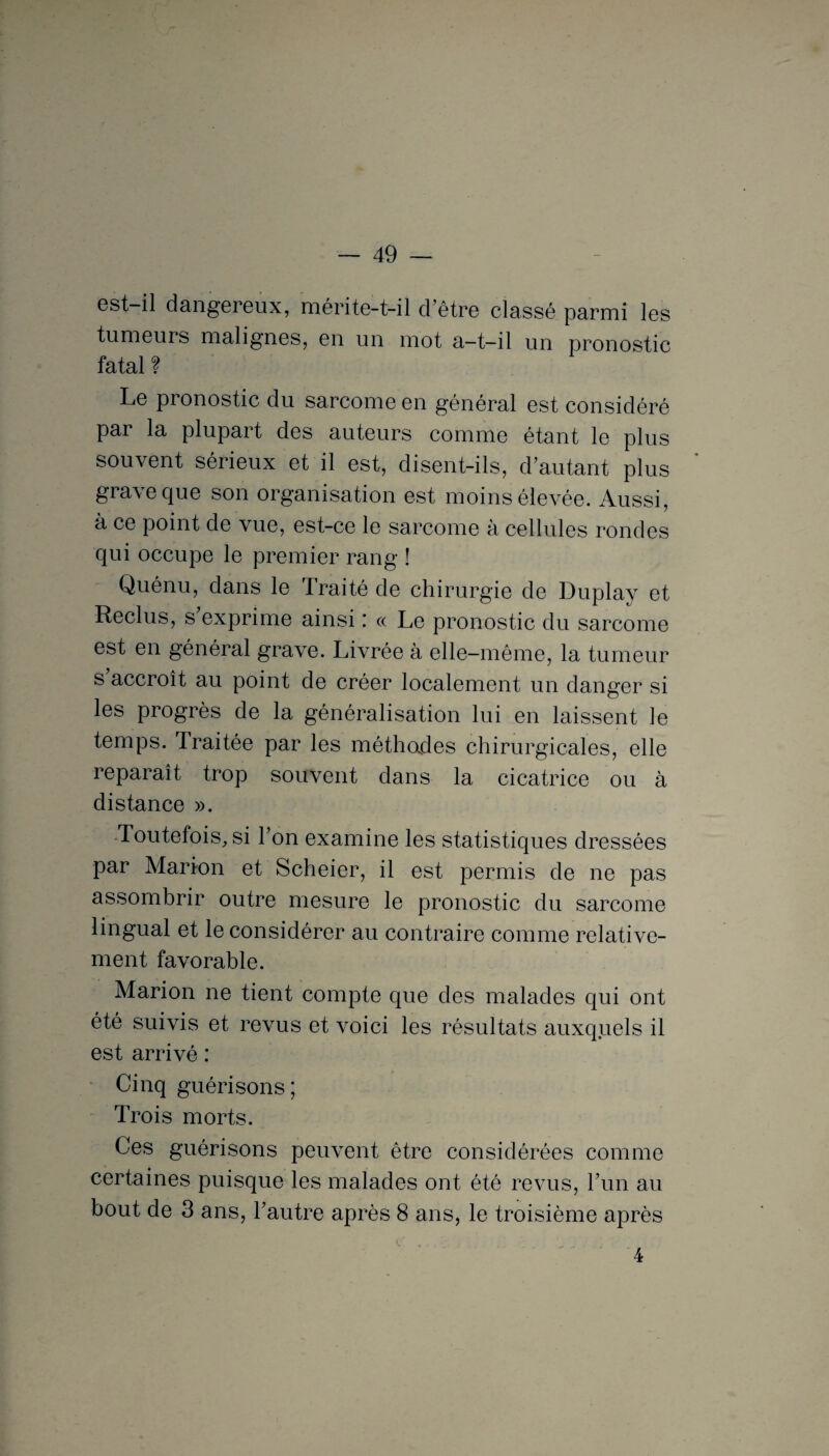 est il dangereux, mérite-t-il d’être classé parmi les tumeurs malignes, en un mot a-t-il un pronostic fatal ? Le pronostic du sarcome en général est considéré par la plupart des auteurs comme étant le plus souvent sérieux et il est, disent-ils, d’autant plus gia\e que son organisation est moins élevée. Aussi, à ce point de vue, est-ce le sarcome à cellules rondes qui occupe le premier rang ! Quénu, dans le Traité de chirurgie de Duplay et Reclus, s exprime ainsi« Le pronostic du sarcome est en général grave. Livrée à elle-même, la tumeur s accroît au point de créer localement un danger si les progrès de la généralisation lui en laissent le temps. Traitée par les méthodes chirurgicales, elle reparaît trop souvent dans la cicatrice ou à distance ». Toutefois, si l’on examine les statistiques dressées par Marion et Scheier, il est permis de ne pas assombrir outre mesure le pronostic du sarcome lingual et le considérer au contraire comme relative¬ ment favorable. Marion ne tient compte que des malades qui ont été suivis et revus et voici les résultats auxquels il est arrivé : Cinq guérisons; Trois morts. Ces guérisons peuvent être considérées comme certaines puisque les malades ont été revus, l’un au bout de 3 ans, l’autre après 8 ans, le troisième après 4