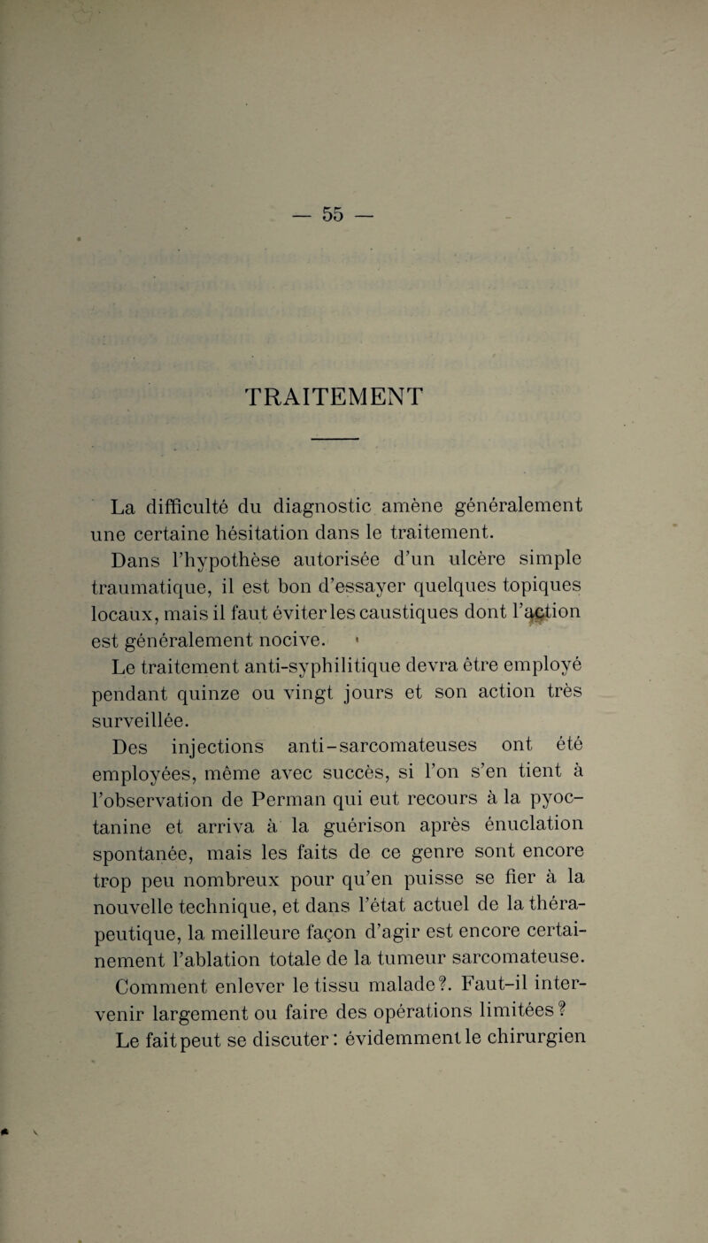 TRAITEMENT La difficulté du diagnostic amène généralement une certaine hésitation dans le traitement. Dans Thypothèse autorisée d’un ulcère simple traumatique, il est bon d’essayer quelques topiques locaux, mais il faut éviter les caustiques dont l’action est généralement nocive. * Le traitement anti-syphilitique devra être employé pendant quinze ou vingt jours et son action très surveillée. Des injections anti-sarcomateuses ont été employées, même avec succès, si l’on s’en tient à l’observation de Perman qui eut recours à la pyoc- tanine et arriva à la guérison après énuclation spontanée, mais les faits de ce genre sont encore trop peu nombreux pour qu’en puisse se fier à la nouvelle technique, et dans l’état actuel de la théra¬ peutique, la meilleure façon d’agir est encore certai¬ nement l’ablation totale de la tumeur sarcomateuse. Comment enlever le tissu malade?. Faut-il inter¬ venir largement ou faire des opérations limitées ? Le fait peut se discuter: évidemment le chirurgien