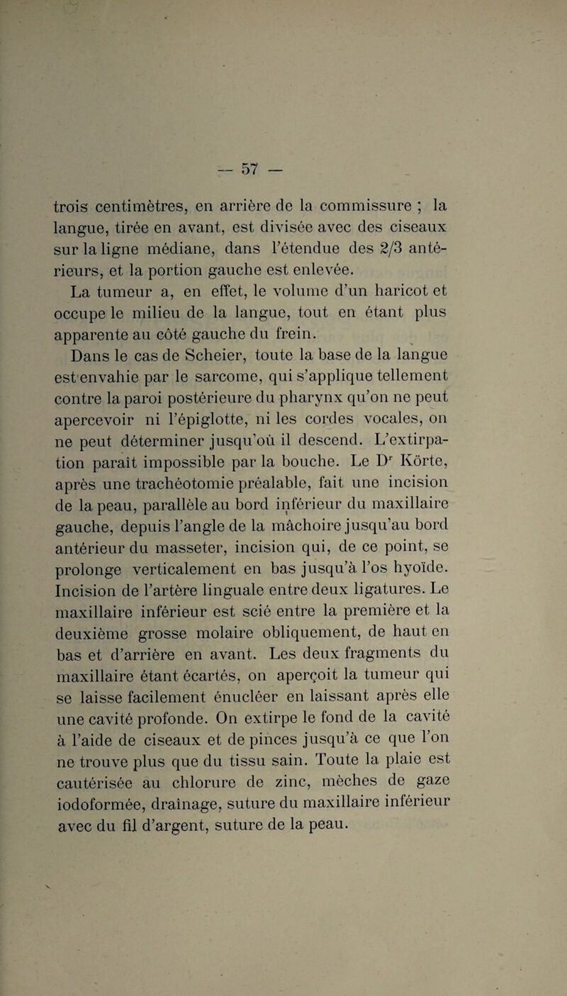 trois centimètres, en arrière de la commissure ; la langue, tirée en avant, est divisée avec des ciseaux sur la ligne médiane, dans l’étendue des 2/3 anté¬ rieurs, et la portion gauche est enlevée. La tumeur a, en effet, le volume d’un haricot et occupe le milieu de la langue, tout en étant plus apparente au côté gauche du frein. Dans le cas de Scheier, toute la base de la langue est envahie par le sarcome, qui s’applique tellement contre la paroi postérieure du pharynx qu’on ne peut apercevoir ni l’épiglotte, ni les cordes vocales, on ne peut déterminer jusqu’où il descend. L’extirpa¬ tion paraît impossible par la bouche. Le Dr Ivôrte, après une trachéotomie préalable, fait une incision de la peau, parallèle au bord inférieur du maxillaire gauche, depuis l’angle de la mâchoire jusqu’au bord antérieur du masseter, incision qui, de ce point, se prolonge verticalement en bas jusqu’à l’os hyoïde. Incision de l’artère linguale entre deux ligatures. Le maxillaire inférieur est scié entre la première et la deuxième grosse molaire obliquement, de haut en bas et d’arrière en avant. Les deux fragments du maxillaire étant écartés, on aperçoit la tumeur qui se laisse facilement énucléer en laissant après elle une cavité profonde. On extirpe le fond de la cavité à l’aide de ciseaux et de pinces jusqu’à ce que l’on ne trouve plus que du tissu sain. Toute la plaie est cautérisée au chlorure de zinc, mèches de gaze iodoformée, drainage, suture du maxillaire inférieur avec du fil d’argent, suture de la peau.