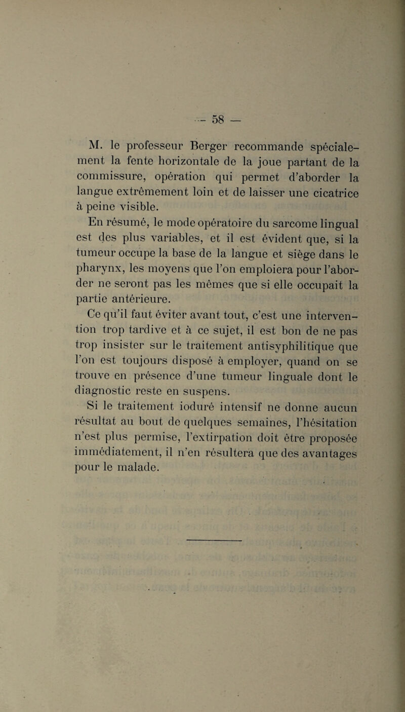 M. le professeur Berger recommande spéciale¬ ment la fente horizontale de la joue partant de la commissure, opération qui permet d’aborder la langue extrêmement loin et de laisser une cicatrice à peine visible. En résumé, le mode opératoire du sarcome lingual est des plus variables, et il est évident que, si la tumeur occupe la base de la langue et siège dans le pharynx, les moyens que l’on emploiera pour l’abor¬ der ne seront pas les mêmes que si elle occupait la partie antérieure. Ce qu’il faut éviter avant tout, c’est une interven¬ tion trop tardive et à ce sujet, il est bon de ne pas trop insister sur le traitement antisyphilitique que l’on est toujours disposé à employer, quand on se trouve en présence d’une tumeur linguale dont le diagnostic reste en suspens. Si le traitement ioduré intensif ne donne aucun résultat au bout de quelques semaines, l’hésitation n’est plus permise, l’extirpation doit être proposée immédiatement, il n’en résultera que des avantages pour le malade.