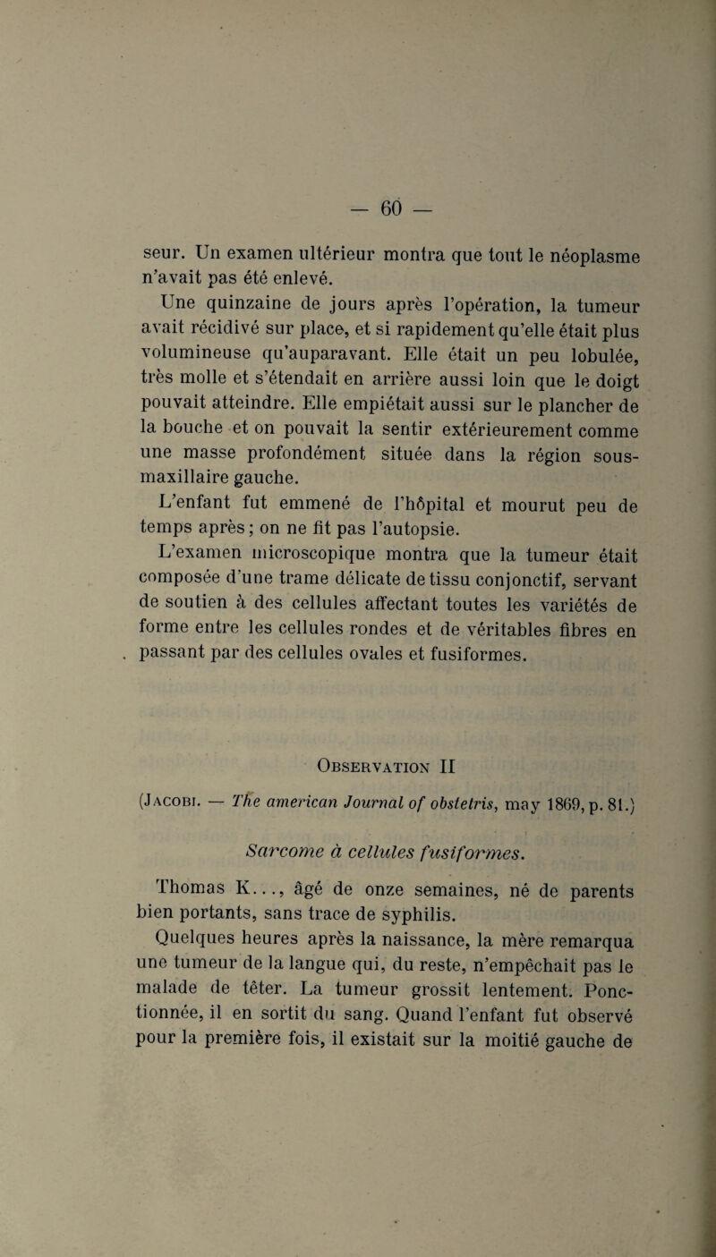 seur. Un examen ultérieur montra que tout le néoplasme n’avait pas été enlevé. Une quinzaine de jours après l’opération, la tumeur avait récidivé sur place, et si rapidement qu’elle était plus volumineuse qu’auparavant. Elle était un peu lobulée, très molle et s’étendait en arrière aussi loin que le doigt pouvait atteindre. Elle empiétait aussi sur le plancher de la bouche et on pouvait la sentir extérieurement comme une masse profondément située dans la région sous- maxillaire gauche. L’enfant fut emmené de l’hôpital et mourut peu de temps après ; on ne fit pas l’autopsie. L’examen microscopique montra que la tumeur était composée d’une trame délicate de tissu conjonctif, servant de soutien à des cellules affectant toutes les variétés de forme entre les cellules rondes et de véritables fibres en . passant par des cellules ovales et fusiformes. Observation II (Jacobi. — The américain Journal of obstetris, may 1869, p. 81.) Sarcome à cellules fusiformes. Thomas K..., âgé de onze semaines, né de parents bien portants, sans trace de syphilis. Quelques heures après la naissance, la mère remarqua une tumeur de la langue qui, du reste, n’empêchait pas le malade de téter. La tumeur grossit lentement. Ponc¬ tionnée, il en sortit du sang. Quand l’enfant fut observé pour la première fois, il existait sur la moitié gauche de