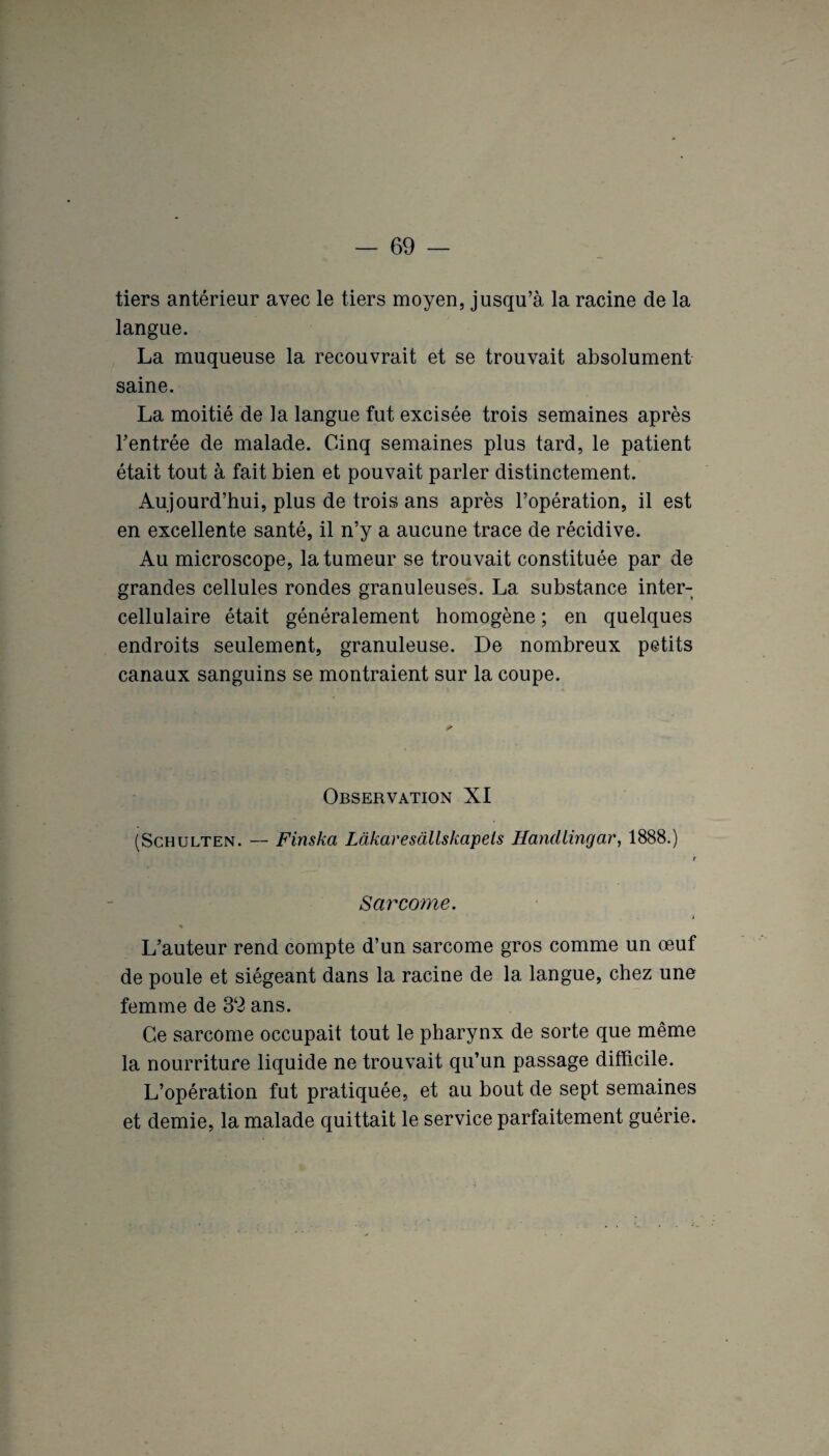 tiers antérieur avec le tiers moyen, jusqu’à la racine de la langue. La muqueuse la recouvrait et se trouvait absolument saine. La moitié de la langue fut excisée trois semaines après l’entrée de malade. Cinq semaines plus tard, le patient était tout à fait bien et pouvait parler distinctement. Aujourd’hui, plus de trois ans après l’opération, il est en excellente santé, il n’y a aucune trace de récidive. Au microscope, la tumeur se trouvait constituée par de grandes cellules rondes granuleuses. La substance inter- cellulaire était généralement homogène ; en quelques endroits seulement, granuleuse. De nombreux petits canaux sanguins se montraient sur la coupe. Observation XI (Schulten. — Finska Lakacesàllskapels Handlingar, 1888.) t Sarcome. « L’auteur rend compte d’un sarcome gros comme un œuf de poule et siégeant dans la racine de la langue, chez une femme de 32 ans. Ce sarcome occupait tout le pharynx de sorte que même la nourriture liquide ne trouvait qu’un passage difficile. L’opération fut pratiquée, et au bout de sept semaines et demie, la malade quittait le service parfaitement guérie.