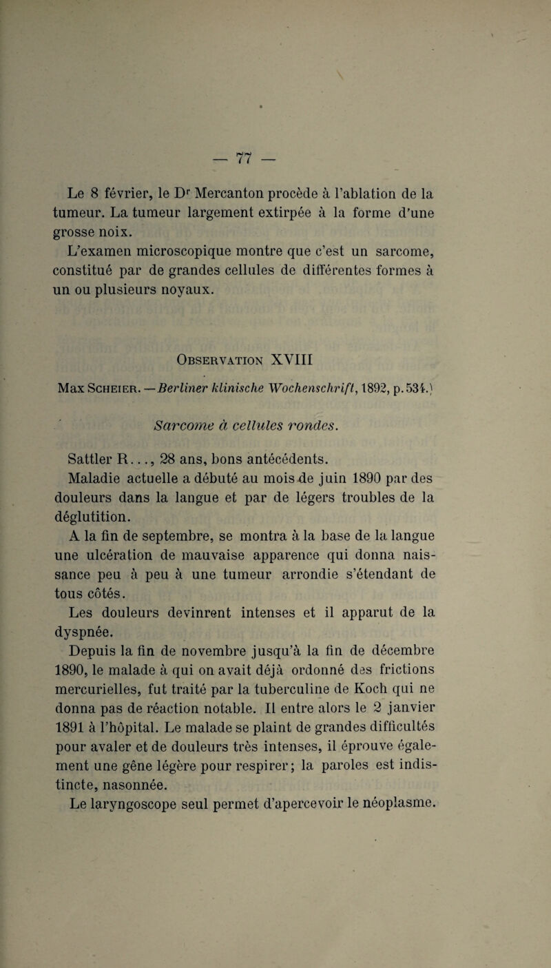 Le 8 février, le Dr Mercanton procède à l’ablation de la tumeur. La tumeur largement extirpée à la forme d'une grosse noix. L’examen microscopique montre que c’est un sarcome, constitué par de grandes cellules de différentes formes à un ou plusieurs noyaux. Observation XVIII Max Scheier. —Berliner klinische Wochenschrift, 1892, p.53i.) Sarcome à cellules rondes. Sattler R..28 ans, bons antécédents. Maladie actuelle a débuté au mois de juin 1890 par des douleurs dans la langue et par de légers troubles de la déglutition. A la fin de septembre, se montra à la base de la langue une ulcération de mauvaise apparence qui donna nais¬ sance peu à peu à une tumeur arrondie s’étendant de tous côtés. Les douleurs devinrent intenses et il apparut de la dyspnée. Depuis la fin de novembre jusqu’à la fin de décembre 1890, le malade à qui on avait déjà ordonné des frictions mercurielles, fut traité par la tuberculine de Koch qui ne donna pas de réaction notable. Il entre alors le 2 janvier 1891 à l’hôpital. Le malade se plaint de grandes difficultés pour avaler et de douleurs très intenses, il éprouve égale¬ ment une gêne légère pour respirer; la paroles est indis¬ tincte, nasonnée. Le laryngoscope seul permet d’apercevoir le néoplasme.