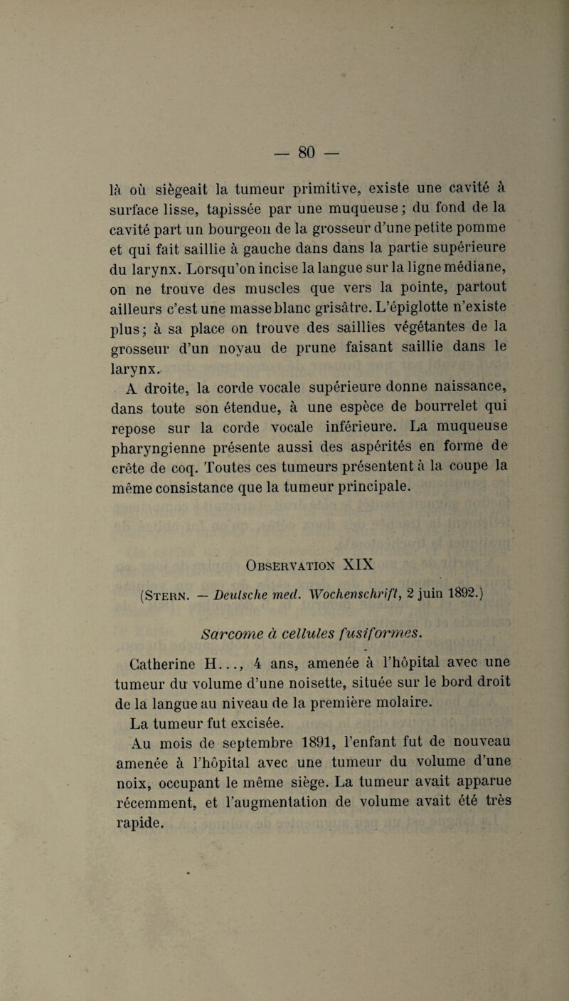 là où siégeait la tumeur primitive, existe une cavité à surface lisse, tapissée par une muqueuse ; du fond de la cavité part un bourgeon de la grosseur d’une petite pomme et qui fait saillie à gauche dans dans la partie supérieure du larynx. Lorsqu’on incise la langue sur la ligne médiane, on ne trouve des muscles que vers la pointe, partout ailleurs c’est une masse blanc grisâtre. L’épiglotte n’existe plus; à sa place on trouve des saillies végétantes de la grosseur d’un noyau de prune faisant saillie dans le larynx. A droite, la corde vocale supérieure donne naissance, dans toute son étendue, à une espèce de bourrelet qui repose sur la corde vocale inférieure. La muqueuse pharyngienne présente aussi des aspérités en forme de crête de coq. Toutes ces tumeurs présentent à la coupe la même consistance que la tumeur principale. Observation XIX (Stern. — Deutsche mecl. Wochenschrift, 2 juin 1892.) Sarcome à cellules fusiformes. Catherine H..., 4 ans, amenée à l’hôpital avec une tumeur du volume d’une noisette, située sur le bord droit de la langue au niveau de la première molaire. La tumeur fut excisée. Au mois de septembre 1891, l’enfant fut de nouveau amenée à 1 hôpital avec une tumeur du volume d’une noix, occupant le même siège. La tumeur avait apparue récemment, et l’augmentation de volume avait été très rapide.